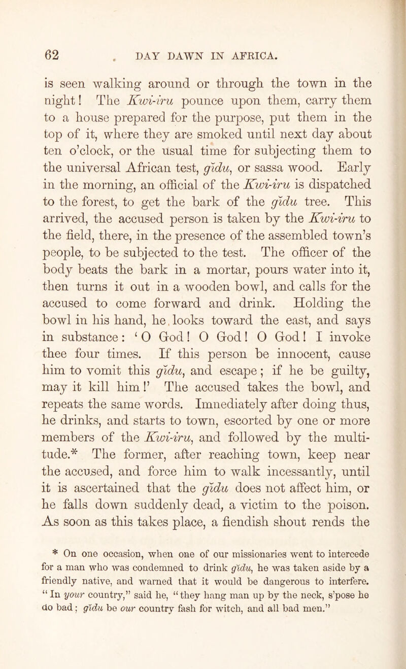 is seen walking around or through, the town in the night! The Kwi-iru pounce upon them, carry them to a house prepared for the purpose, put them in the top of it, where they are smoked until next day about ten o’clock, or the usual time for subjecting them to the universal African test, gidu, or sassa wood. Early in the morning, an official of the Kwi-iru is dispatched to the forest, to get the bark of the gidu tree. This arrived, the accused person is taken by the Kwi-iru to the field, there, in the presence of the assembled town’s people, to be subjected to the test. The officer of the body beats the bark in a mortar, pours water into it, then turns it out in a wooden bowl, and calls for the accused to come forward and drink. Holding the bowl in his hand, he, looks toward the east, and says in substance: ‘ 0 God! O God! O God! I invoke thee four times. If this person be innocent, cause him to vomit this gidu) and escape; if he be guilty, may it kill him!’ The accused takes the bowl, and repeats the same words. Imnediately after doing thus, he drinks, and starts to town, escorted by one or more members of the Kwi-iru, and followed by the multi- tude.* The former, after reaching town, keep near the accused, and force him to walk incessantly, until it is ascertained that the gidu does not affect him, or he falls down suddenly dead, a victim to the poison. As soon as this takes place, a fiendish shout rends the * On one occasion, when one of our missionaries went to intercede for a man who was condemned to drink gidu, he was taken aside by a friendly native, and warned that it would be dangerous to interfere. “In your country,” said he, “they hang man up by the neck, s’pose he do bad; gidu be our country fash for witch, and all bad men.”