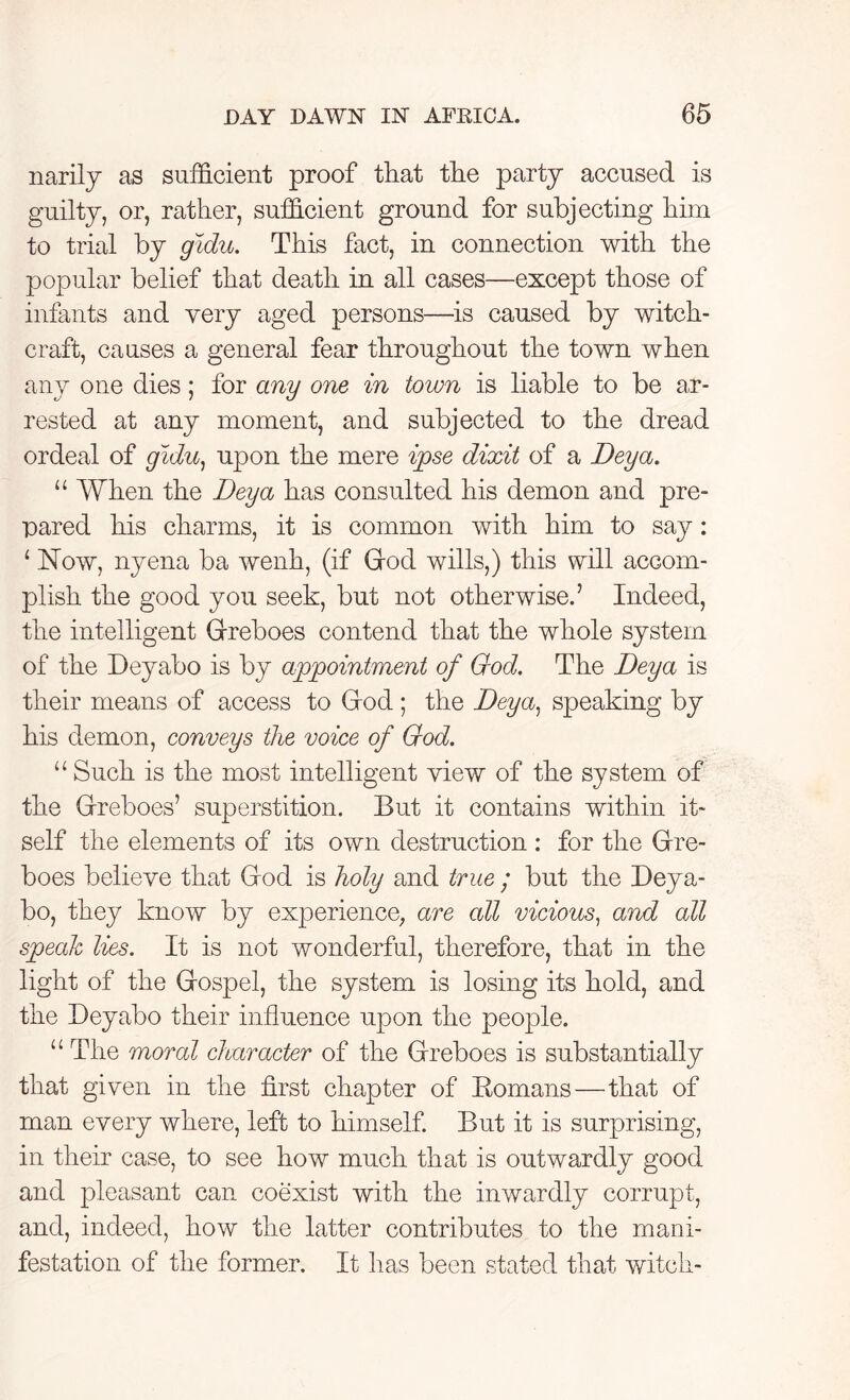 narily as sufficient proof that the party accused is guilty, or, rather, sufficient ground for subjecting him to trial by gidu. This fact, in connection with the popular belief that death in all cases—except those of infants and very aged persons—is caused by witch- craft, causes a general fear throughout the town when any one dies; for any one in town is liable to be ar- rested at any moment, and subjected to the dread ordeal of gidu, upon the mere ipse dixit of a Deya. “ When the Deya has consulted his demon and pre- pared his charms, it is common with him to say: 1 JSTow, nyena ba wenh, (if God wills,) this will accom- plish the good you seek, but not otherwise.’ Indeed, the intelligent Greboes contend that the whole system of the Deyabo is by appointment of God. The Deya is their means of access to God ; the Deya, speaking by his demon, conveys the voice of God. u Such is the most intelligent view of the system of the Grreboes’ superstition. But it contains within it- self the elements of its own destruction : for the Grre- boes believe that Grod is holy and true ; but the Deya- bo, they know by experience, are all vicious, and all speak lies. It is not wonderful, therefore, that in the light of the Gospel, the system is losing its hold, and the Deyabo their influence upon the people. “ The moral character of the Greboes is substantially that given in the first chapter of Romans—that of man every where, left to himself. But it is surprising, in their case, to see how much that is outwardly good and pleasant can. coexist with the inwardly corrupt, and, indeed, how the latter contributes to the mani- festation of the former. It has been stated that witch-