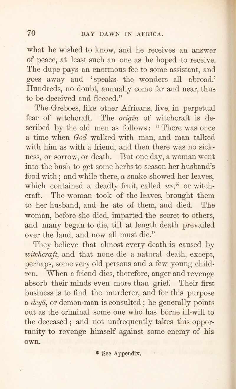 what he wished to know, and he receives an answer of peace, at least such an one as he hoped to receive. The dupe pays an enormous fee to some assistant, and goes away and 1 speaks the wonders all abroad.’ Hundreds, no doubt, annually come far and near, thus to be deceived and fleeced.” The Grreboes, like other Africans, live, in perpetual fear of witchcraft. The origin of witchcraft is de- scribed by the old men as follows : “ There was once a time when God walked with man, and man talked with him as with a friend, and then there was no sick- ness, or sorrow, or death. But one day, a woman went into the bush to get some herbs to season her husband’s food with; and while there, a snake showed her leaves, which contained a deadly fruit, called we* or witch- craft. The woman took of the leaves, brought them to her husband, and he ate of them, and died. The woman, before she died, imparted the secret to others, and many began to die, till at length death prevailed over the land, and now all must die.” They believe that almost every death is caused by witchcraft, and that none die a natural death, except, perhaps, some very old persons and a few young child- ren. When a friend dies, therefore, anger and revenge absorb their minds even more than grief. Their first business is to find the murderer, and for this purpose a deyd, or demon-man is consulted ; he generally points out as the criminal some one who has borne ill-will to the deceased; and not unfrequently takes this oppor- tunity to revenge himself against some enemy of his own. * See Appendix.