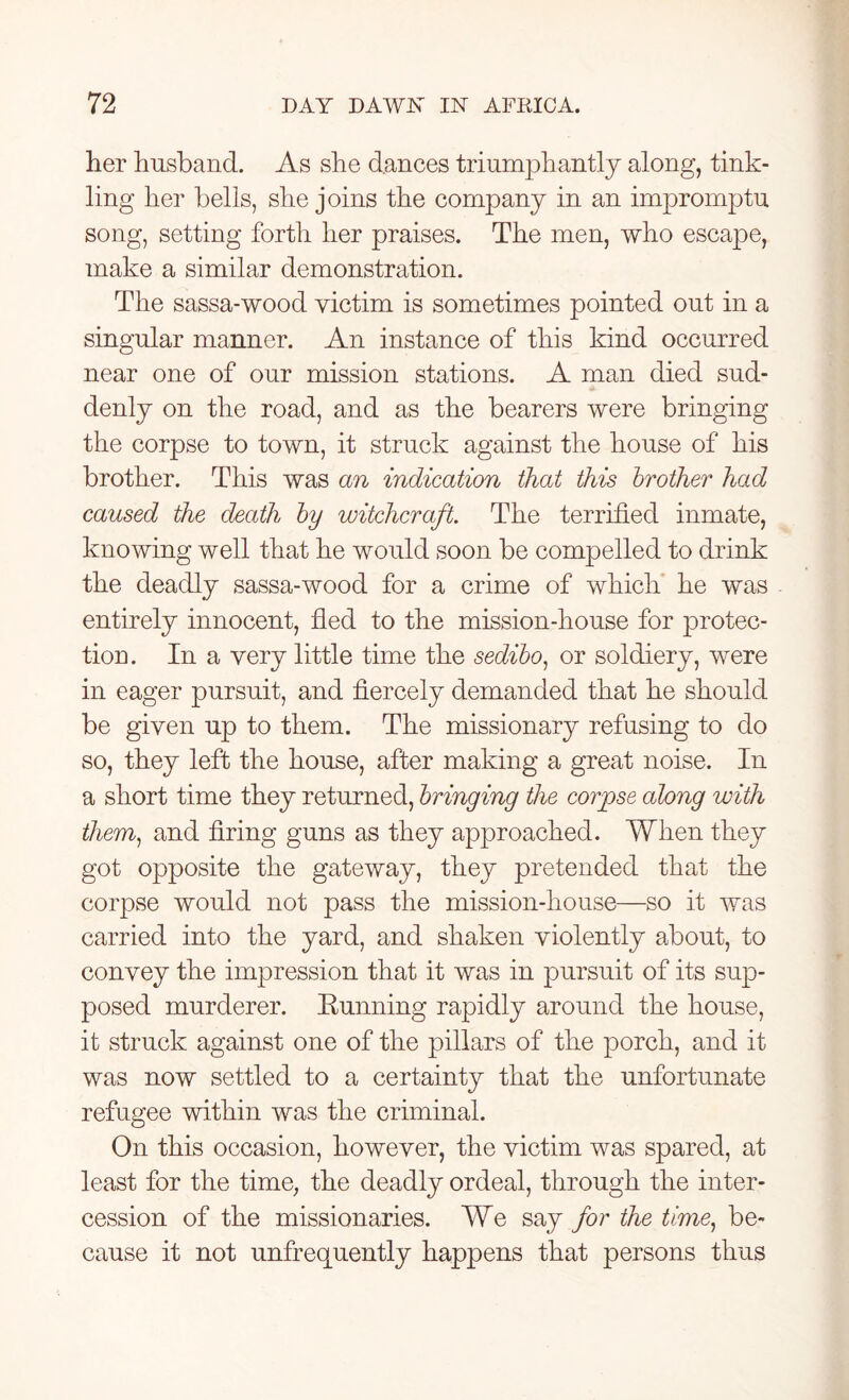 her husband. As she dances triumphantly along, tink- ling her bells, she joins the company in an impromptu song, setting forth her praises. The men, who escape, make a similar demonstration. The sassa-wood victim is sometimes pointed out in a singular manner. An instance of this kind occurred near one of our mission stations. A man died sud- denly on the road, and as the bearers were bringing the corpse to town, it struck against the house of his brother. This was an indication that this brother had caused the death by witchcraft. The terrified inmate, knowing well that he would soon be compelled to drink the deadly sassa-wood for a crime of which he was entirely innocent, fled to the mission-house for protec- tion. In a very little time the sedibo, or soldiery, were in eager pursuit, and fiercely demanded that he should be given up to them. The missionary refusing to do so, they left the house, after making a great noise. In a short time they returned, bringing the corpse along with them, and firing guns as they approached. When they got opposite the gateway, they pretended that the corpse would not pass the mission-house—so it was carried into the yard, and shaken violently about, to convey the impression that it was in pursuit of its sup- posed murderer. Running rapidly around the house, it struck against one of the pillars of the porch, and it was now settled to a certainty that the unfortunate refugee within was the criminal. On this occasion, however, the victim was spared, at least for the time, the deadly ordeal, through the inter- cession of the missionaries. We say for the time, be- cause it not unfrequently happens that persons thus
