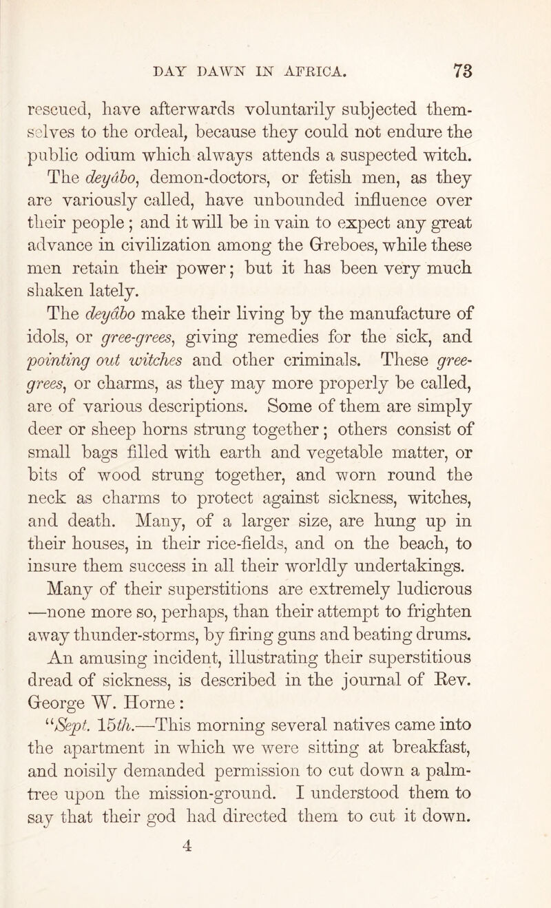 rescued, have afterwards voluntarily subjected them- selves to the ordeal, because they could not endure the public odium which always attends a suspected witch. The deydbo, demon-doctors, or fetish men, as they are variously called, have unbounded influence over their people ; and it will be in vain to expect any great advance in civilization among the Greboes, while these men retain their power; but it has been very much shaken lately. The deydbo make their living by the manufacture of idols, or gree-grees, giving remedies for the sick, and 'pointing out 'witches and other criminals. These gree- grees, or charms, as they may more properly be called, are of various descriptions. Some of them are simply deer or sheep horns strung together; others consist of small bags filled with earth and vegetable matter, or bits of wood strung together, and worn round the neck as charms to protect against sickness, witches, and death. Many, of a larger size, are hung up in their houses, in their rice-fields, and on the beach, to insure them success in all their worldly undertakings. Many of their superstitions are extremely ludicrous -—none more so, perhaps, than their attempt to frighten away thunder-storms, by firing guns and beating drums. An amusing incident, illustrating their superstitious dread of sickness, is described in the journal of Rev. George W. Horne: “Sept. 15th.—This morning several natives came into the apartment in which we were sitting at breakfast, and noisily demanded permission to cut down a palm- tree upon the mission-ground. I understood them to say that their god had directed them to cut it down. 4