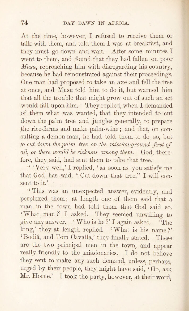 At the time, however, I refused to receive them or talk with them, and told them I was at breakfast, and they must go down and wait. After some minutes I went to them, and found that they had fallen on poor Musu, reproaching him with disregarding his country, because he had remonstrated against their proceedings. One man had proposed to take an axe and fell the tree at once, and Musu told him to do it, but warned him that all the trouble that might grow out of such an act would fall upon him. They replied, when I demanded of them what was wanted, that they intended to cut down the palm tree and jungles generally, to prepare the rice-farms and make palm-wine; and that, on con- sulting a demon-man, he had told them to do so, but to cut down the palm tree on the mission-ground first of all, or there would be sickness among them. God, there- fore, they said, had sent them to take that tree. “ ‘Very well,’ I replied, ‘as soon as you satisfy me that God has said, “ Cut down that tree,” I will con- sent to it.’ “ This was an unexpected answer, evidently, and perplexed them; at length one of them said that a man in the town had told them that God said so. ‘What man?7 I asked. They seemed unwilling to give any answer. ‘ Who is he ?’ I again asked. ‘ The king,7 they at length replied. ‘What is his name?7 ‘Bodia, and Tom Cavalla,7 they finally stated. These are the two principal men in the town, and appear really friendly to the missionaries. I do not believe they sent to make any such demand, unless, perhaps, urged by their people, they might have said, ‘ Go, ask Mr. Horne.7 I took the party, however, at their word,