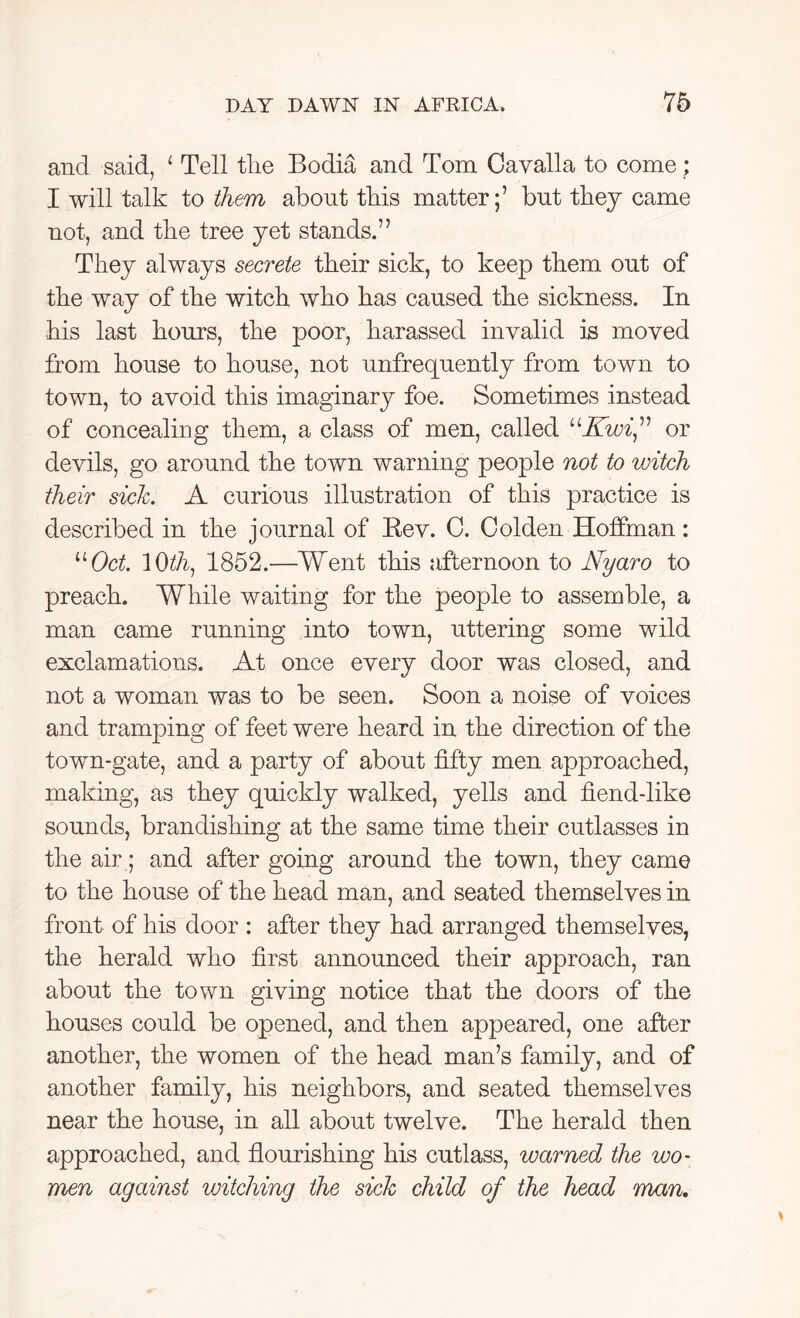 and said, 1 Tell the Bodia and Tom Gayalla to come; I will talk to them about tbis matter;’ but they came not, and the tree yet stands.” They always secrete their sick, to keep them out of the way of the witch who has caused the sickness. In his last hours, the poor, harassed invalid is moved from house to house, not unfrequently from town to town, to avoid this imaginary foe. Sometimes instead of concealing them, a class of men, called “Kwi,” or devils, go around the town warning people not to witch their sick. A curious illustration of this practice is described in the journal of Bev. C. Golden Hoffman: “Oct. 1 Oth1 1852.—Went this afternoon to Nyaro to preach. While waiting for the people to assemble, a man came running into town, uttering some wild exclamations. At once every door was closed, and not a woman was to be seen. Soon a noise of voices and tramping of feet were heard in the direction of the town-gate, and a party of about fifty men approached, making, as they quickly walked, yells and fiend-like sounds, brandishing at the same time their cutlasses in the air; and after going around the town, they came to the house of the head man, and seated themselves in front of his door : after they had arranged themselves, the herald who first announced their approach, ran about the town giving notice that the doors of the houses could be opened, and then appeared, one after another, the women of the head man’s family, and of another family, his neighbors, and seated themselves near the house, in all about twelve. The herald then approached, and flourishing his cutlass, warned the wo- men against witching the sick child of the head man.