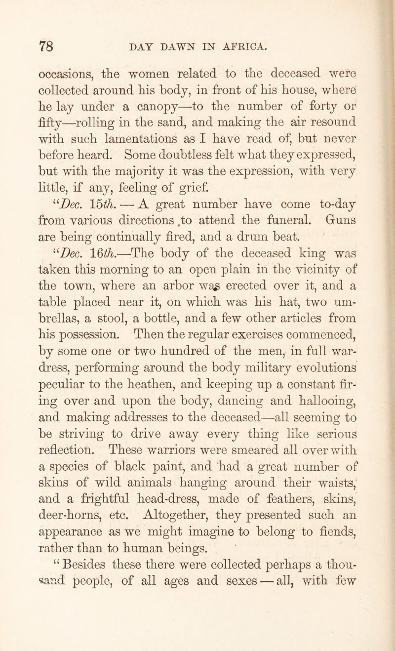 occasions, the women related to the deceased were collected around his body, in front of his house, where he lay under a canopy—to the number of forty or fifty—rolling in the sand, and making the air resound with such lamentations as I have read of, but never before heard. Some doubtless felt what they expressed, but with the majority it was the expression, with very little, if any, feeling of grief. “Dec. 15th. — A great number have come to-day from various directions to attend the funeral. Gruns are being continually fired, and a drum beat. “Dec. 16th.—The body of the deceased king was taken this morning to an open plain in the vicinity of the town, where an arbor wa£ erected over it, and a table placed near it, on which was his hat, two um- brellas, a stool, a bottle, and a few other articles from his possession. Then the regular exercises commenced, by some one or two hundred of the men, in full war- dress, performing around the body military evolutions peculiar to the heathen, and keeping up a constant fir- ing over and upon the body, dancing and hallooing, and making addresses to the deceased—all seeming to be striving to drive away every thing like serious reflection. These warriors were smeared all over with a species of black paint, and had a great number of skins of wild animals hanging around their waists, and a frightful head-dress, made of feathers, skins, deer-horns, etc. Altogether, they presented such an appearance as we might imagine to belong to fiends, rather than to human beings. u Besides these there were collected perhaps a thou- sand people, of all ages and sexes — all, with few