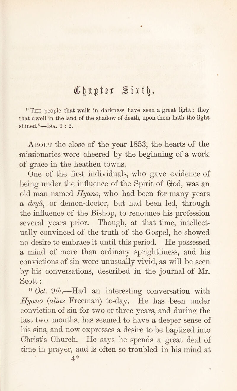 Cfeaptu SUti}. “ The people that walk in darkness have seen a great light: they that dwell in the land of the shadow of death, upon them hath the light shined.”—Isa. 9 : 2. About the close of the year 1853, the hearts of the missionaries were cheered by the beginning of a work of grace in the heathen towns. One of the first individuals, who gave evidence of being under the influence of the Spirit of God, was an old man named Hyano, who had been for many years a deya, or demon-doctor, but had been led, through the influence of the Bishop, to renounce his profession several years prior. Though, at that time, intellect- ually convinced of the truth of the Gospel, he showed no desire to embrace it until this period. He possessed a mind of more than ordinary sprightliness, and his convictions of sin were unusually vivid, as will be seen by his conversations, described in the journal of Mr. Scott: u Oct. 9 th.—Had an interesting conversation with Hyano {alias Freeman) to-day. He has been under conviction of sin for two or three years, and during the last two months, has seemed to have a deeper sense of his sins, and now expresses a desire to be baptized into Christ’s Church. He says he spends a great deal of time in prayer, and is often so troubled in his mind at 4*