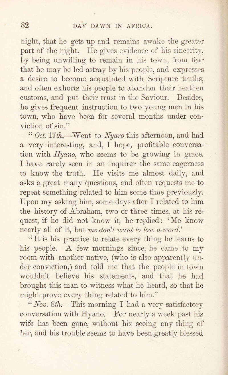 night, that he gets up and remains awake the greater part of the night. He gives evidence of his sincerity, by being unwilling to remain in his town, from fear that he may be led astray by his people, and expresses a desire to become acquainted with Scripture truths, and often exhorts his people to abandon their heathen customs, and put their trust in the Saviour. Besides, he gives frequent instruction to two young men in his town, who have been for several months under con- viction of sin.” 11 Oct. 17th.—Went to Nyaro this afternoon, and had a very interesting, and, I hope, profitable conversa- tion with Hyano, who seems to be growing in grace. I have rarely seen in an inquirer the same eagerness to know the truth. He visits me almost daily, and asks a great many questions, and often requests me to repeat something related to him some time previously. Upon my asking him, some days after I related to him the history of Abraham, two or three times, at his re- quest, if he did not know it, he replied: 1 Me know nearly all of it, but me don't want to lose a word' “It is his practice to relate every thing he learns to his people. A few mornings since, he came to my room with another native, (who is also apparently un- der conviction,) and told me that the people in town wouldn’t believe his statements, and that he had brought this man to witness what he heard, so that he might prove every thing related to him.” “Nov. 8th.—This morning I had a very satisfactory conversation with Hyano. For nearly a week past his wife has been gone, without his seeing any thing of her, and his trouble seems to have been greatly blessed