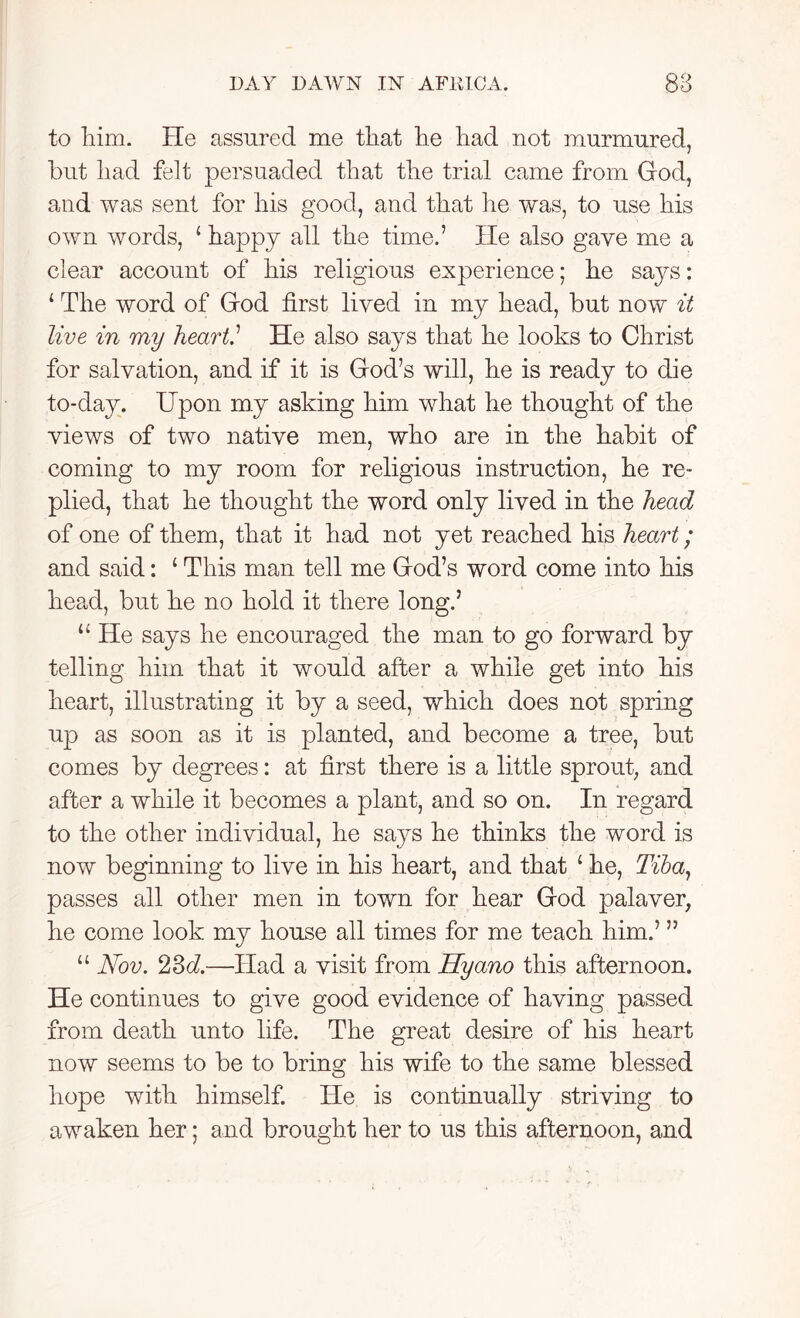 to him. He assured me that he had not murmured, but had felt persuaded that the trial came from God, and was sent for his good, and that he was, to use his own words, 1 happy all the time.’ He also gave me a clear account of his religious experience; he says: 1 The word of God first lived in my head, but now it live in my heart,1 He also says that he looks to Christ for salvation, and if it is God’s will, he is ready to die to-day. Upon my asking him what he thought of the views of two native men, who are in the habit of coming to my room for religious instruction, he re- plied, that he thought the word only lived in the head of one of them, that it had not yet reached his heart; and said: 4 This man tell me God’s word come into his head, but he no hold it there long.5 44 He says he encouraged the man to go forward by telling him that it would after a while get into his heart, illustrating it by a seed, which does not spring up as soon as it is planted, and become a tree, but comes by degrees: at first there is a little sprout, and after a while it becomes a plant, and so on. In regard to the other individual, he says he thinks the word is now beginning to live in his heart, and that 4 he, Tiba, passes all other men in town for hear God palaver, he come look my house all times for me teach him.’ ” 44 Nov. 23d.—Had a visit from Hyano this afternoon. He continues to give good evidence of having passed from death unto life. The great desire of his heart now seems to be to bring his wife to the same blessed hope with himself. He is continually striving to awaken her; and brought her to us this afternoon, and