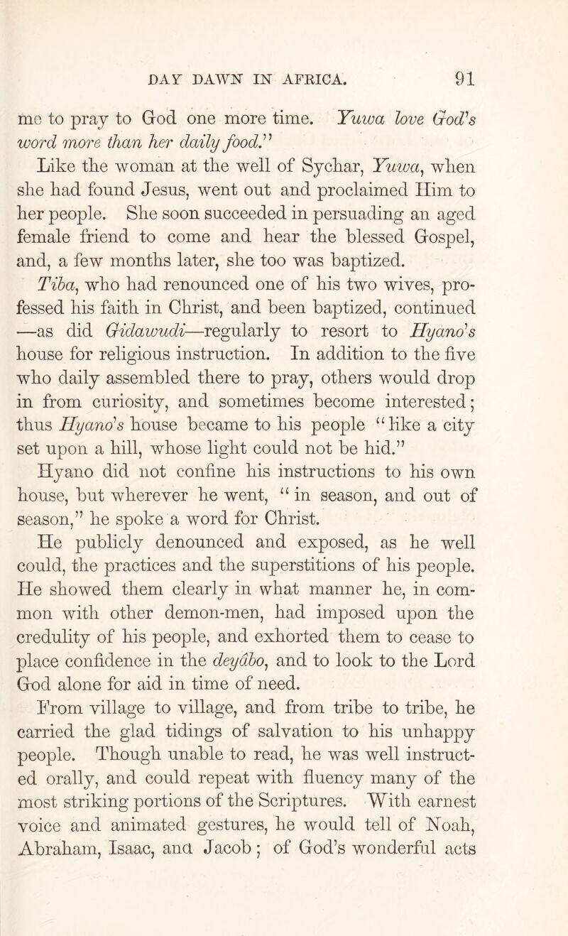 me to pray to God one more time. Yuwa love God’s word more than her daily food.11 Like the woman at the well of Sychar, Yuiva, when she had found Jesus, went out and proclaimed Him to her people. She soon succeeded in persuading an aged female friend to come and hear the blessed Gospel, and, a few months later, she too was baptized. Tiba, who had renounced one of his two wives, pro- fessed his faith in Christ, and been baptized, continued —as did Gidawudi—regularly to resort to Hyano’s house for religious instruction. In addition to the five who daily assembled there to pray, others would drop in from curiosity, and sometimes become interested; thus Hyano’s house became to his people “like a city set upon a hill, whose light could not be hid.” Hyano did not confine his instructions to his own house, but wherever he went, u in season, and out of season,” he spoke a word for Christ. He publicly denounced and exposed, as he well could, the practices and the superstitions of his people. He showed them clearly in what manner he, in com- mon with other demon-men, had imposed upon the credulity of his people, and exhorted them to cease to place confidence in the deydbo, and to look to the Lord God alone for aid in time of need. Horn village to village, and from tribe to tribe, he carried the glad tidings of salvation to his unhappy people. Though unable to read, he was well instruct- ed orally, and could repeat with fluency many of the most striking portions of the Scriptures. With earnest voice and animated gestures, he would tell of Noah, Abraham, Isaac, ana Jacob; of God’s wonderful acts