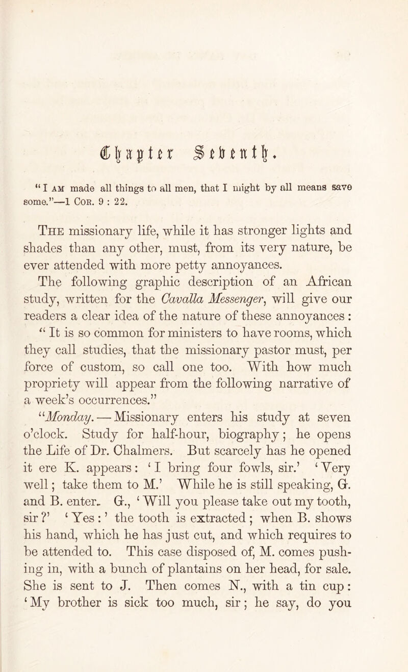 flftsptir tbtntlj. “ I am made all things to all men, that I might by all means save some.”—1 Cor. 9 : 22. The missionary life, while it has stronger lights and shades than any other, must, from its very nature, be ever attended with more petty annoyances. The following graphic description of an African study, written for the Cavalla Messenger, will give our readers a clear idea of the nature of these annoyances : “ It is so common for ministers to have rooms, which they call studies, that the missionary pastor must, per force of custom, so call one too. With how much propriety will appear from the following narrative of a week’s occurrences.” uMonday.— Missionary enters his study at seven o’clock. Study for half-hour, biography; he opens the Life of Dr. Chalmers. But scarcely has he opened it ere K. appears: ‘I bring four fowls, sir.’ ‘Mery well; take them to M.’ While he is still speaking, Gr. and B. enter.. Gr., (Will you please take out my tooth, sir ?’ ‘ Yes : ’ the tooth is extracted ; when B. shows his hand, which he has just cut, and which requires to be attended to. This case disposed of, M. comes push- ing in, with a bunch of plantains on her head, for sale. She is sent to J. Then comes 1ST., with a tin cup: ‘ My brother is sick too much, sir; he say, do you