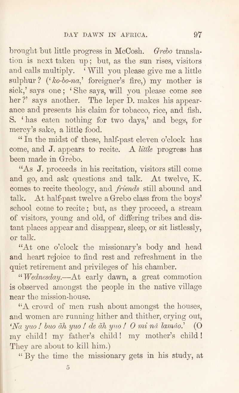 brought but little progress in McCosh. Grebo transla- tion is next taken up; but, as the sun rises, visitors and calls multiply. 4 Will you please give me a little sulphur? (''ko-bo-na,’ foreigner’s fire,) my mother is sick,’ says one; 4 She says, will you please come see her?’ says another. The leper D. makes his appear- ance and presents his claim for tobacco, rice, and fish. S. 4 has eaten nothing for two days,’ and begs, for mercy’s sake, a little food. 44 In the midst of these, half-past eleven o’clock has come, and J. appears to recite. A little progress has been made in Grebo. 4 4As J. proceeds in his recitation, visitors still come and go, and ask questions and talk. At twelve, K. comes to recite theology, and friends still abound and talk. At half-past twelve a Grebo class from the boys’ school come to recite; but, as they proceed, a stream of visitors, young and old, of differing tribes and dis- tant places appear and disappear, sleep, or sit listlessly, or talk. 44At one o’clock the missionary’s body and head and heart rejoice to find rest and refreshment in the quiet retirement and privileges of his chamber. 44 Wednesday.■—At early dawn, a great commotion is observed amongst the people in the native village near the mission-house. “A crowd of men rush about amongst the houses, and women are running hither and thither, crying out, ‘Na yuo ! buo cth yuo ! de ah yuo ! 0 mi net lam do.1 (O my child! my father’s child! my mother’s child! They are about to kill him.) 44 By the time the missionary gets in his study, at 5