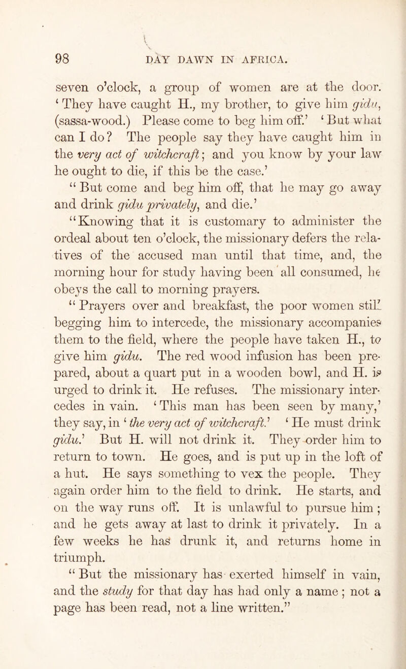 seven o’clock, a group of women are at the door. ‘ They have caught H., my brother, to give him gidu, (sassa-wood.) Please come to beg him off.’ ‘ But what can I do ? The people say they have caught him in the very act of witchcraft; and you know by your law he ought to die, if this be the case.’ “ But come and beg him off, that he may go away and drink gidu privately, and die. ’ “Knowing that it is customary to administer the ordeal about ten o’clock, the missionary defers the rela- tives of the accused man until that time, and, the morning hour for study having been all consumed, he obeys the call to morning prayers. “ Prayers over and breakfast, the poor women still begging him to intercede, the missionary accompanies them to the field, where the people have taken H., to give him gidu. The red wood infusion has been pre- pared, about a quart put in a wooden bowl, and H. is urged to drink it. He refuses. The missionary inter- cedes in vain. ‘This man has been seen by many,’ they say, in ‘ the very act of witchcraft. ’ ‘ He must drink gidui But H. will not drink it. They order him to return to town. He goes, and is put up in the loft of a hut. He says something to vex the people. They again order him to the field to drink. He starts, and on the way runs off. It is unlawful to pursue him ; and he gets away at last to drink it privately. In a few weeks he has drunk it, and returns home in triumph. “But the missionary has exerted himself in vain, and the study for that day has had only a name ; not a page has been read, not a line written.”