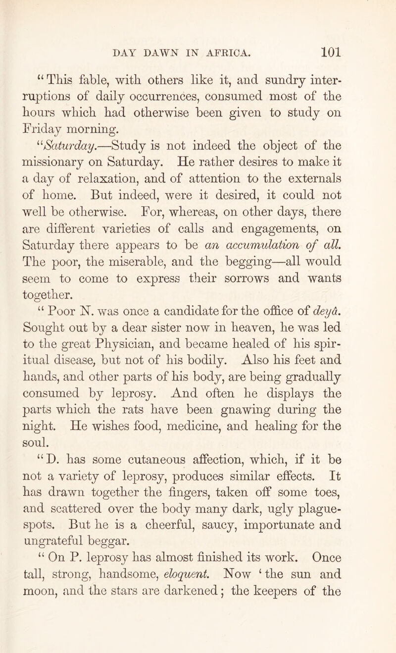 u This fable, with others like it, and sundry inter- ruptions of daily occurrences, consumed most of the hours which had otherwise been given to study on Friday morning. “Saturday.—Study is not indeed the object of the missionary on Saturday. He rather desires to make it a day of relaxation, and of attention to the externals of home. But indeed, were it desired, it could not well be otherwise. For, whereas, on other days, there are different varieties of calls and engagements, on Saturday there appears to be an accumulation of all. The poor, the miserable, and the begging—all would seem to come to express their sorrows and wants together. u Poor FT. was once a candidate for the office of deya. Sought out by a dear sister now in heaven, he was led to the great Physician, and became healed of his spir- itual disease, but not of his bodily. Also his feet and hands, and other parts of his body, are being gradually consumed by leprosy. And often he displays the parts which the rats have been gnawing during the night. He wishes food, medicine, and healing for the soul. “D. has some cutaneous affection, which, if it be not a variety of leprosy, produces similar effects. It has drawn together the fingers, taken off some toes, and scattered over the body many dark, ugly plague- spots. But he is a cheerful, saucy, importunate and ungrateful beggar. u On P. leprosy has almost finished its work. Once tall, strong, handsome, eloquent. Now ‘ the sun and moon, and the stars are darkened; the keepers of the