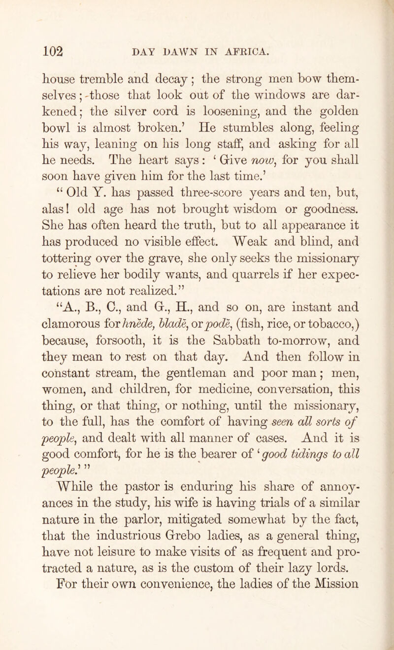 house tremble and decay ; the strong men bow them- selves ; 'those that look out of the windows are dar- kened; the silver cord is loosening, and the golden bowl is almost broken.’ He stumbles along, feeling his way, leaning on his long staff, and asking for all he needs. The heart says : 1 Give now, for you shall soon have given him for the last time.’ u Old Y. has passed three-score years and ten, but, alas! old age has not brought wisdom or goodness. She has often heard the truth, but to all appearance it has produced no visible effect. Weak and blind, and tottering over the grave, she only seeks the missionary to relieve her bodily wants, and quarrels if her expec- tations are not realized.” “A., B., C., and G., H., and so on, are instant and clamorous for hnede, blade, orpode, (fish, rice, or tobacco,) because, forsooth, it is the Sabbath to-morrow, and they mean to rest on that day. And then follow in constant stream, the gentleman and poor man; men, women, and children, for medicine, conversation, this thing, or that thing, or nothing, until the missionary, to the full, has the comfort of having seen all sorts of 'people, and dealt with all manner of cases. And it is good comfort, for he is the bearer of ‘ good tidings to all people.’ ” While the pastor is enduring his share of annoy- ances in the study, his wife is having trials of a similar nature in the parlor, mitigated somewhat by the fact, that the industrious Grebo ladies, as a general thing, have not leisure to make visits of as frequent and pro- tracted a nature, as is the custom of their lazy lords. For their own convenience, the ladies of the Mission