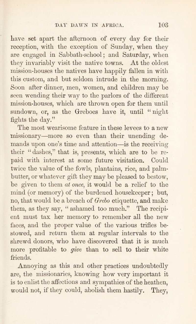 have set apart the afternoon of every day for their reception, with the exception of Sunday, when they are engaged in Sabbath-school; and Saturday, when they invariably visit the native towns. At the oldest mission-houses the natives have happily fallen in with this custom, and but seldom intrude in the morning. Soon after dinner, men, women, and children may be seen wending their way to the parlors of the different mission-houses, which are thrown open for them until sundown, or, as the Grreboes have it, until “ night fights the day.” The most wearisome feature in these levees to a new missionary—more so even than their unending de- mands upon one’s time and attention—is the receiving their “dashes,” that is, presents, which are to be re- paid with interest at some future visitation. Could twice the value of the fowls, plantains, rice, and palm- butter, or whatever gift they may be pleased to bestow, be given to them at once, it would be a relief to the mind (or memory) of the burdened housekeeper; but, no, that would be a breach of Grebo etiquette, and make them, as they say, “ ashamed too much.” The recipi- ent must tax her memory to remember all the new faces, and the proper value of the various trifles be- stowed, and return them at regular intervals to the shrewd donors, who have discovered that it is much more profitable to give than to sell to their white friends. Annoying as this and other practices undoubtedly are, the missionaries, knowing how very important it is to enlist the affections and sympathies of the heathen, would not, if they could, abolish them hastily. They,