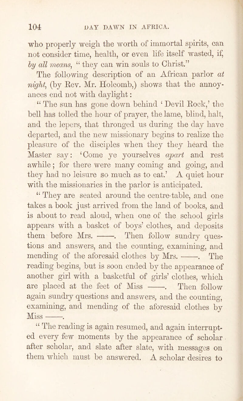 who properly weigh the worth of immortal spirits, can not consider time, health, or even life itself wasted, if, by all means, u they can win souls to Christ.” The following description of an African parlor at night, (by Rev. Mr. Holcomb,) shows that the annoy- ances end not with daylight: u The sun has gone down behind 1 Devil Rock,’ the bell has tolled the hour of prayer, the lame, blind, halt, and the lepers, that thronged us during the day have departed, and the new missionary begins to realize the pleasure of the disciples when they they heard the Master say: 1 Come ye yourselves apart and rest awhile; for there were many coming and going, and they had no leisure so much as to eat.’ A quiet hour with the missionaries in the parlor is anticipated. u They are seated around the centre-table, and one takes a book just arrived from the land of books, and is about to read aloud, when one of the school girls appears with a basket of boys’ clothes, and deposits them before Mrs. . Then follow sundry ques- tions and answers, and the counting, examining, and mending of the aforesaid clothes by Mrs. . The reading begins, but is soon ended by the appearance of another girl with a basketful of girls’ clothes, which are placed at the feet of Miss . Then follow again sundry questions and answers, and the counting, examining, and mending of the aforesaid clothes by Miss . u The reading is again resumed, and again interrupt- ed every few moments by the appearance of scholar. after scholar, and slate after slate, with messages on them which must be answered. A scholar desires to