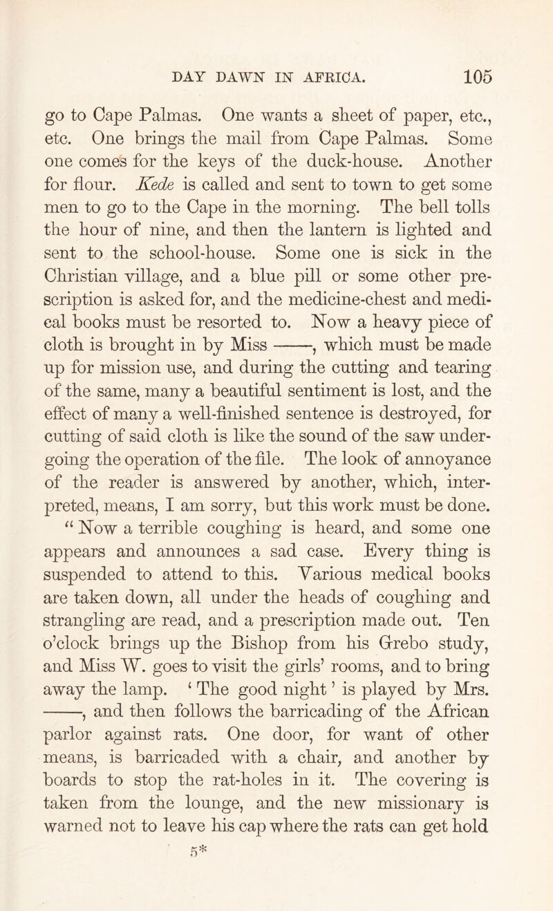 go to Cape Palmas. One wants a sheet of paper, etc., etc. One brings the mail from Cape Palmas. Some one comes for the keys of the duck-house. Another for flour. Kede is called and sent to town to get some men to go to the Cape in the morning. The bell tolls the hour of nine, and then the lantern is lighted and sent to the school-house. Some one is sick in the Christian village, and a blue pill or some other pre- scription is asked for, and the medicine-chest and medi- cal books must be resorted to. Now a heavy piece of cloth is brought in by Miss , which must be made up for mission use, and during the cutting and tearing of the same, many a beautiful sentiment is lost, and the effect of many a well-finished sentence is destroyed, for cutting of said cloth is like the sound of the saw under- going the operation of the file. The look of annoyance of the reader is answered by another, which, inter- preted, means, I am sorry, but this work must be done. a Now a terrible coughing is heard, and some one appears and announces a sad case. Every thing is suspended to attend to this. Yarious medical books are taken down, all under the heads of coughing and strangling are read, and a prescription made out. Ten o’clock brings up the Bishop from his Grrebo study, and Miss W. goes to visit the girls’ rooms, and to bring away the lamp. 1 The good night ’ is played by Mrs. , and then follows the barricading of the African parlor against rats. One door, for want of other means, is barricaded with a chair, and another by boards to stop the rat-holes in it. The covering is taken from the lounge, and the new missionary is warned not to leave his cap where the rats can get hold