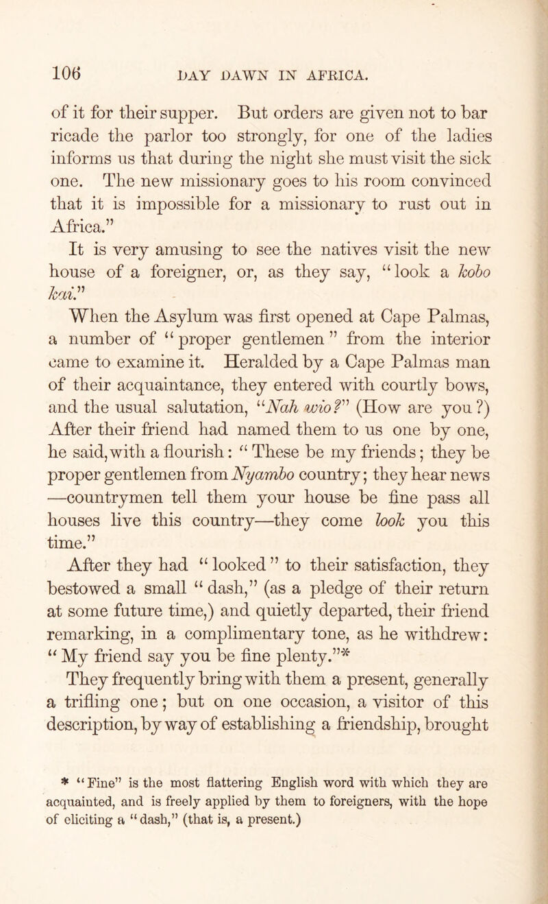 of it for their supper. But orders are given not to bar ricade the parlor too strongly, for one of the ladies informs us that during the night she must visit the sick one. The new missionary goes to his room convinced that it is impossible for a missionary to rust out in Africa.” It is very amusing to see the natives visit the new house of a foreigner, or, as they say, “look a kobo kai.” When the Asylum was first opened at Cape Palmas, a number of “proper gentlemen” from the interior came to examine it. Heralded by a Cape Palmas man of their acquaintance, they entered with courtly bows, and the usual salutation, uNah wioT’ (How are you?) After their friend had named them to us one by one, he said, with a flourish: “ These be my friends; they be proper gentlemen from Nyarnbo country; they hear news —countrymen tell them your house be fine pass all houses live this country—they come look you this time.” After they had “ looked ” to their satisfaction, they bestowed a small “ dash,” (as a pledge of their return at some future time,) and quietly departed, their friend remarking, in a complimentary tone, as he withdrew: “ My friend say you be fine plenty.”* They frequently bring with them a present, generally a trifling one; but on one occasion, a visitor of this description, by way of establishing a friendship, brought * “ Fine” is the most flattering English word with which they are acquainted, and is freely applied by them to foreigners, with the hope of eliciting a “dash,” (that is, a present.)