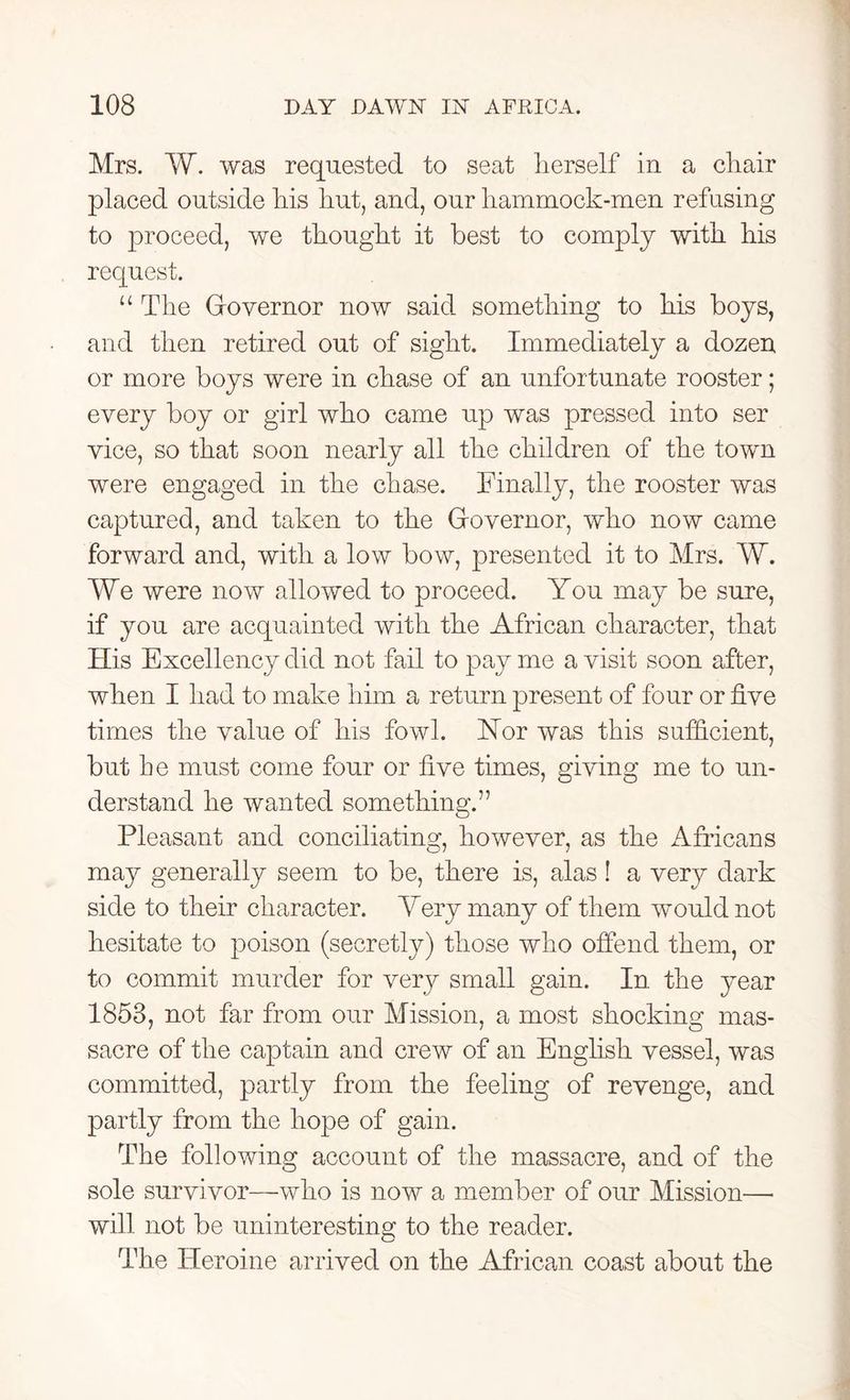 Mrs. W. was requested to seat herself in a chair placed outside his hut, and, our liammock-men refusing to proceed, we thought it best to comply with his request. “ The Governor now said something to his boys, and then retired out of sight. Immediately a dozen or more boys were in chase of an unfortunate rooster; every boy or girl who came up was pressed into ser vice, so that soon nearly all the children of the town were engaged in the chase. Finally, the rooster was captured, and taken to the Governor, who now came forward and, with a low bow, presented it to Mrs. W. We were now allowed to proceed. You may be sure, if you are acquainted with the African character, that His Excellency did not fail to pay me a visit soon after, when I had to make him a return present of four or five times the value of his fowl. FTor was this sufficient, but he must come four or five times, giving me to un- derstand he wanted something.” Pleasant and conciliating, however, as the Africans may generally seem to be, there is, alas ! a very dark side to their character. Yery many of them would not hesitate to poison (secretly) those who offend them, or to commit murder for very small gain. In the }mar 1853, not far from our Mission, a most shocking mas- sacre of the captain and crew of an English vessel, was committed, partly from the feeling of revenge, and partly from the hope of gain. The following account of the massacre, and of the sole survivor—who is now a member of our Mission— will not be uninteresting to the reader. The Heroine arrived on the African coast about the