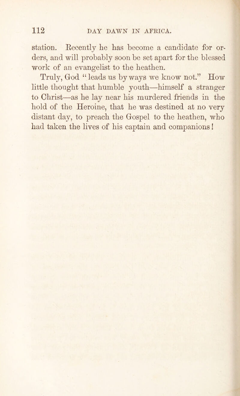 station. Recently lie lias become a candidate for or- ders, and will probably soon be set apart for the blessed work of an evangelist to the heathen. Truly, God “ leads us byways we know not.” How little thought that humble youth—himself a stranger to Christ—as he lay near his murdered friends in the hold of the Heroine, that he was destined at no very distant day, to preach the Gospel to the heathen, who had taken the lives of his captain and companions!