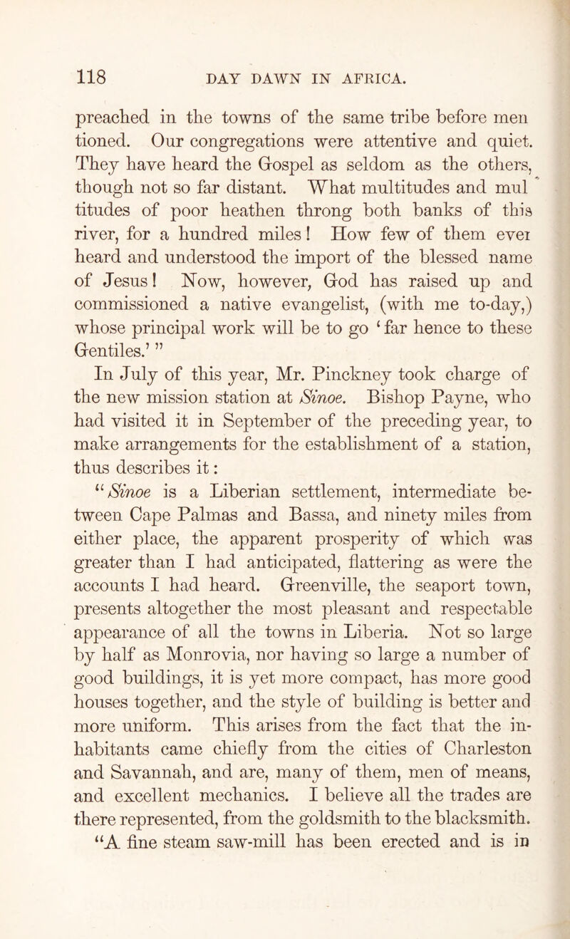 preached in the towns of the same tribe before men tioned. Our congregations were attentive and quiet. They have heard the Gospel as seldom as the others, though not so far distant. What multitudes and mul titudes of poor heathen throng both banks of this river, for a hundred miles! How few of them evei heard and understood the import of the blessed name of Jesus! Now, however, God has raised up and commissioned a native evangelist, (with me to-day,) whose principal work will be to go 1 far hence to these Gentiles.’ ” In July of this year, Mr. Pinckney took charge of the new mission station at Sinoe. Bishop Payne, who had visited it in September of the preceding year, to make arrangements for the establishment of a station, thus describes it: u Sinoe is a Liberian settlement, intermediate be- tween Cape Palmas and Bassa, and ninety miles from either place, the apparent prosperity of which was greater than I had anticipated, flattering as were the accounts I had heard. Greenville, the seaport town, presents altogether the most pleasant and respectable appearance of all the towns in Liberia. Not so large by half as Monrovia, nor having so large a number of good buildings, it is yet more compact, has more good houses together, and the style of building is better and more uniform. This arises from the fact that the in- habitants came chiefly from the cities of Charleston and Savannah, and are, many of them, men of means, and excellent mechanics. I believe all the trades are there represented, from the goldsmith to the blacksmith. “A fine steam saw-mill has been erected and is in