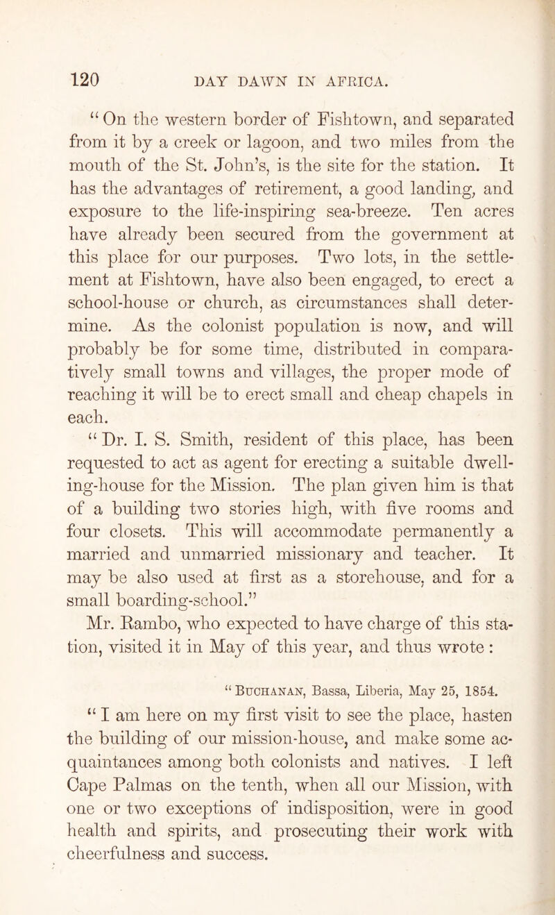 u On the western border of Fish town, and separated from it bj a creek or lagoon, and two miles from the mouth of the St. John’s, is the site for the station. It has the advantages of retirement, a good landing, and exposure to the life-inspiring sea-breeze. Ten acres have already been secured from the government at this place for our purposes. Two lots, in the settle- ment at Fishtown, have also been engaged, to erect a school-house or church, as circumstances shall deter- mine. As the colonist population is now, and will probably be for some time, distributed in compara- tively small towns and villages, the proper mode of reaching it will be to erect small and cheap chapels in each. u Dr. I. S. Smith, resident of this place, has been requested to act as agent for erecting a suitable dwell- ing-house for the Mission, The plan given him is that of a building two stories high, with five rooms and four closets. This will accommodate permanently a married and unmarried missionary and teacher. It may be also used at first as a storehouse, and for a small boarding-school.” Mr. Rambo, who expected to have charge of this sta- tion, visited it in May of this year, and thus wrote : “ Buchanan, Bassa, Liberia, May 25, 1854. “ I am here on my first visit to see the place, hasten the building of our mission-house, and make some ac- quaintances among both colonists and natives. I left Cape Palmas on the tenth, when all our Mission, with one or two exceptions of indisposition, were in good health and spirits, and prosecuting their work with cheerfulness and success.