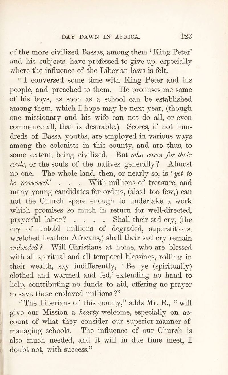 of the more civilized Bassas, among them ‘ King Peter’ and liis subjects, have professed to give up, especially where the influence of the Liberian laws is felt. “ I conversed some time with King Peter and his people, and preached to them. He promises me some of his boys, as soon as a school can be established among them, which I hope may be next year, (though one missionary and his wife can not do all, or even commence all, that is desirable.) Scores, if not hun- dreds of Bassa youths, are employed in various ways among the colonists in this county, and are thus, to some extent, being civilized. But who cares for their souls, or the souls of the natives generally ? Almost no one. The whole land, then, or nearly so, is 1 yet to be possessed.’ . . . With millions of treasure, and many young candidates for orders, (alas! too few,) can not the Church spare enough to undertake a work which promises so much in return for well-directed, prayerful labor ? . . . . Shall their sad cry, (the cry of untold millions of degraded, superstitious, wretched heathen Africans,) shall their sad cry remain unheeded f Will Christians at home, who are blessed with all spiritual and all temporal blessings, roiling in their wealth, say indifferently, ‘ Be ye (spiritually) clothed and warmed and fed,’ extending no hand to help, contributing no funds to aid, offering no prayer to save these enslaved millions ?” u The Liberians of this county,” adds Mr. R., u will give our Mission a hearty welcome, especially on ac- count of what they consider our superior manner of managing schools. The influence of our Church is also much needed, and it will in due time meet, I doubt not, with success.”