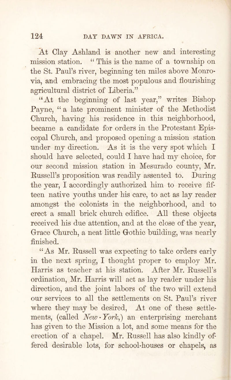 At Clay Ashland is another new and interesting mission station. “ This is the name of a township on the St. Paul’s river, beginning ten miles above Monro- via, and embracing the most populous and flourishing agricultural district of Liberia.” “At the beginning of last year,” writes Bishop Payne, “ a late prominent minister of the Methodist Church, having his residence in this neighborhood, became a candidate for orders in the Protestant Epis- copal Church, and proposed opening a mission station under my direction. As it is the very spot which I should have selected, could I have had my choice, for our second mission station in Mesurado county, Mr. Russell’s proposition was readily assented to. During the year, I accordingly authorized him to receive fif- teen native youths under his care, to act as lay reader amongst the colonists in the neighborhood, and to erect a small brick church edifice. All these objects received his due attention, and at the close of the year, Grace Church, a neat little Gothic building, was nearly finished. “ As Mr. Russell was expecting to take orders early in the next spring, I thought proper to employ Mr. Harris as teacher at his station. After Mr. Russell’s ordination, Mr. Harris will act as lay reader under his direction, and the joint labors of the two will extend our services to all the settlements on St. Paul’s river where they may be desired, At one of these settle- ments, (called New - York,) an enterprising merchant has given to the Mission a lot, and some means for the erection of a chapel. Mr. Russell has also kindly of- fered desirable lots, for school-houses or chapels, as