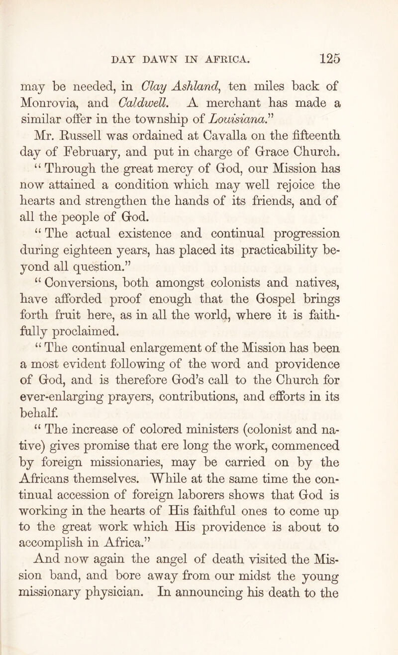 may be needed, in Clay Ashland, ten miles back of Monrovia, and Caldwell. A merchant has made a similar offer in the township of Louisiana.” Mr. Russell was ordained at Cavalla on the fifteenth day of February, and put in charge of Grace Church. “ Through the great mercy of God, our Mission has now attained a condition which may well rejoice the hearts and strengthen the hands of its friends, and of all the people of God. u The actual existence and continual progression during eighteen years, has placed its practicability be- yond all question.” u Conversions, both amongst colonists and natives, have afforded proof enough that the Gospel brings forth fruit here, as in all the world, where it is faith- fully proclaimed. “ The continual enlargement of the Mission has been a most evident following of the word and providence of God, and is therefore God’s call to the Church for ever-enlarging prayers, contributions, and efforts in its behalf. u The increase of colored ministers (colonist and na- tive) gives promise that ere long the work, commenced by foreign missionaries, may be carried on by the Africans themselves. While at the same time the con- tinual accession of foreign laborers shows that God is working in the hearts of His faithful ones to come up to the great work which His providence is about to accomplish in Africa.” And now again the angel of death visited the Mis- sion band, and bore away from our midst the young missionary physician. In announcing his death to the