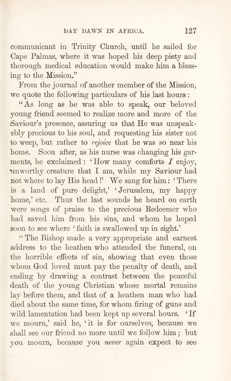 communicant in Trinity Church, until he sailed for Cape Palmas, where it was hoped his deep piety and thorough medical education would make him a bless- ing to the Mission.” From the journal of another member of the Mission, we quote the following particulars of his last hours: “As long as he was able to speak, our beloved young friend seemed to realize more and more of the Saviour’s presence, assuring us that He was unspeak- ably precious to his soul, and requesting his sister not to weep, but rather to rejoice that he was so near his home. Soon after, as his nurse was changing his gar- ments, he exclaimed : ‘ How many comforts I enjoy, mnworthy creature that I am, while my Saviour had not where to lay His head !’ We sang for him: ‘ There is a land of pure delight,’ ‘Jerusalem, my happy home,’ etc. Thus the last sounds he heard on earth were songs of praise to the precious Eedeemer who had saved him from his sins, and whom he hoped soon to see where ' faith is swallowed up in sight.’ “ The Bishop made a very appropriate and earnest address to the heathen who attended the funeral, on the horrible effects of sin, showing that even those whom Grod loved must pay the penalty of death, and ending by drawing a contrast between the peaceful death of the young Christian whose mortal remains lay before them, and that of a heathen man who had died about the same time, for whom firing of guns and wild lamentation had been kept up several hours. ‘ If we mourn,’ said he, ‘ it is for ourselves, because we shall see our friend no more until we follow him; but you mourn, because you never again expect to see