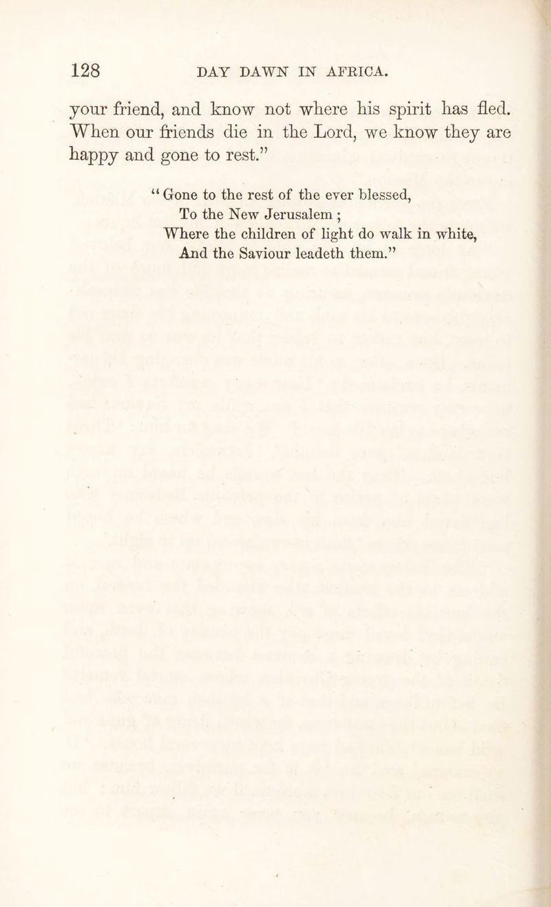 your friend, and know not where his spirit lias fled. When our friends die in the Lord, we know they are happy and gone to rest.” “Gone to the rest of the ever blessed, To the New Jerusalem ; Where the children of light do walk in white, And the Saviour leadeth them.”