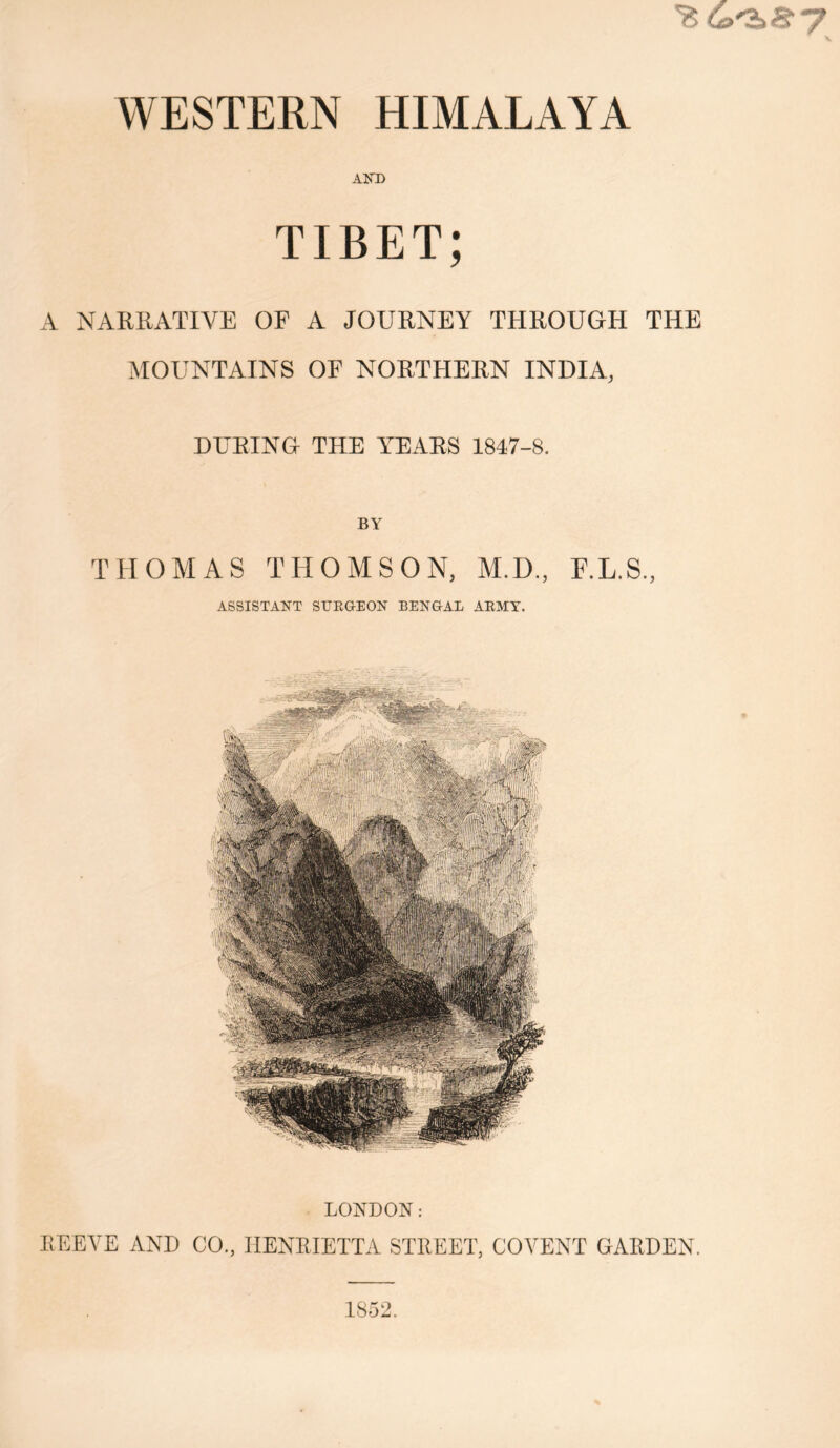 'fc&'S>B7 WESTERN HIMALAYA AND TIBET; A NARRATIVE OF A JOURNEY THROUGH THE MOUNTAINS OF NORTHERN INDIA, DURING THE YEARS 1847-8. BY THOMAS THOMSON, M.D., E.L.S., ASSISTANT SURGEON BENGAL ARMY. LONDON: REEYE AND CO., HENRIETTA STREET, COVENT GARDEN. 1852.