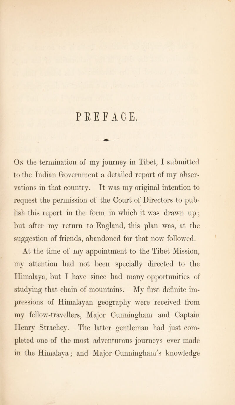 PREFACE. On the termination of my journey in Tibet, I submitted to the Indian Government a detailed report of my obser- vations in that country. It was my original intention to request the permission of the Court of Directors to pub- lish this report in the form in which it was drawn up; but after my return to England, this plan was, at the suggestion of friends, abandoned for that now followed. At the time of my appointment to the Tibet Mission, my attention had not been specially directed to the Himalaya, but I have since had many opportunities of studying that chain of mountains. My first definite im- pressions of Himalayan geography were received from my fellow-travellers, Major Cunningham and Captain Henry Strachey. The latter gentleman had just com- pleted one of the most adventurous journeys ever made in the Himalaya; and Major Cunningham’s knowledge