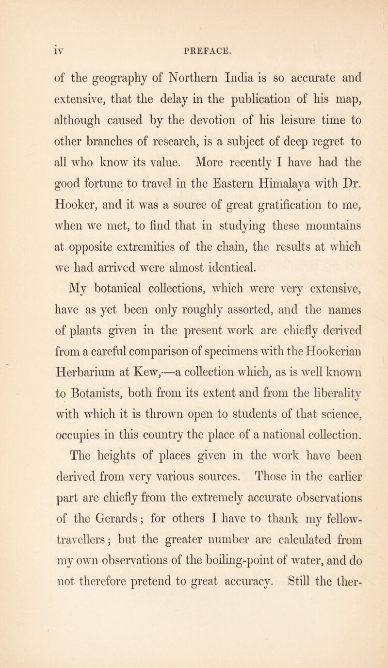 of the geography of Northern India is so accurate and extensive, that the delay in the publication of his map, although caused by the devotion of his leisure time to other branches of research, is a subject of deep regret to all who know its value. More recently I have had the good fortune to travel in the Eastern Himalaya with Dr. Hooker, and it was a source of great gratification to me, when we met, to find that in studying these mountains at opposite extremities of the chain, the results at which we had arrived were almost identical. My botanical collections, which were very extensive, have as yet been only roughly assorted, and the names of plants given in the present work are chiefly derived from a careful comparison of specimens with the Hookerian Herbarium at Kew,—a collection which, as is Avell known to Botanists, both from its extent and from the liberality with which it is thrown open to students of that science, occupies in this country the place of a national collection. The heights of places given in the work have been derived from very various sources. Those in the earlier part are chiefly from the extremely accurate observations of the Gerards; for others I have to thank my fellow- travellers; but the greater number are calculated from my own observations of the boiling-point of water, and do not therefore pretend to great accuracy. Still the tlier-