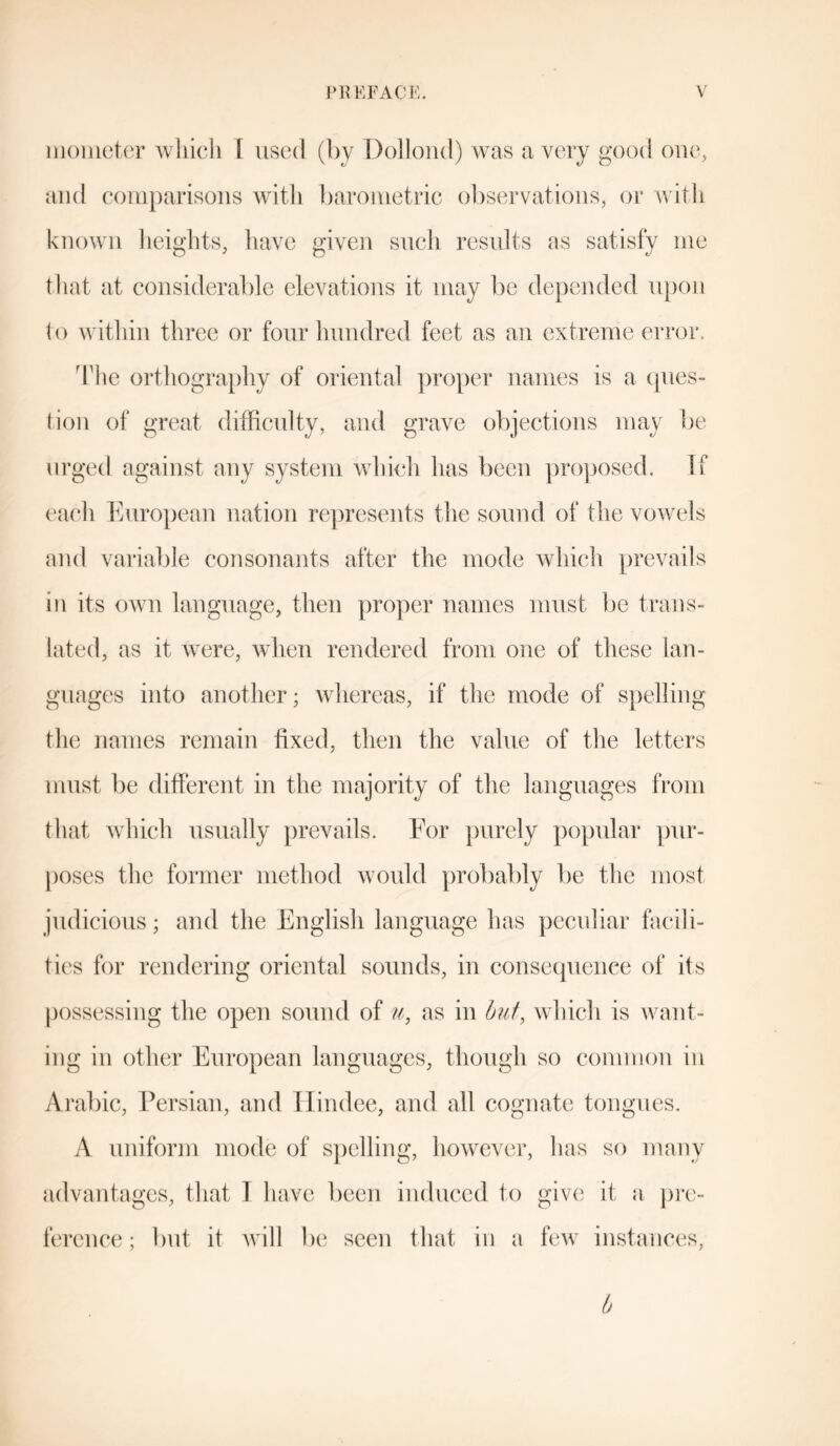 mometer which [ used (by Dollond) was a very good one, and comparisons with barometric observations, or with known heights, have given such results as satisfy me that at considerable elevations it may be depended upon to within three or four hundred feet as an extreme error. The orthography of oriental proper names is a ques- tion of great difficulty, and grave objections may be urged against any system which has been proposed. If each European nation represents the sound of the vowels and variable consonants after the mode which prevails in its own language, then proper names must be trans- lated, as it were, when rendered from one of these lan- guages into another; whereas, if the mode of spelling the names remain fixed, then the value of the letters must be different in the majority of the languages from that which usually prevails. For purely popular pur- poses the former method would probably be the most judicious; and the English language has peculiar facili- ties for rendering oriental sounds, in consequence of its possessing the open sound of u, as in but, which is want- ing in other European languages, though so common in Arabic, Persian, and Ilindee, and all cognate tongues. A uniform mode of spelling, however, has so many advantages, that I have been induced to give it a pre- ference; but it will be seen that in a few instances, b