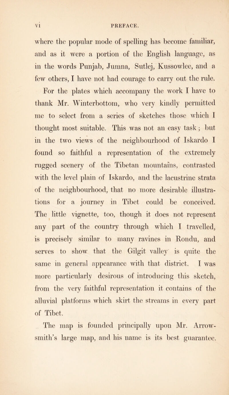 where the popular mode of spelling has become familiar, and as it were a portion of the English language, as in the words Punjab, Jumna, Sutlej, Kussowlee, and a few others, I have not had courage to carry out the rule. For the plates which accompany the work I have to thank Mr. Winterbottom, who very kindly permitted me to select from a series of sketches those which I thought most suitable. This was not an easy task; but in the two views of the neighbourhood of Iskardo I found so faithful a representation of the extremely rugged scenery of the Tibetan mountains, contrasted with the level plain of Iskardo, and the lacustrine strata of the neighbourhood, that no more desirable illustra- tions for a journey in Tibet could be conceived. The little vignette, too, though it does not represent any part of the country through which I travelled, is precisely similar to many ravines in Rondu, and serves to show that the Gilgit valley is quite the same in general appearance with that district. I was more particularly desirous of introducing this sketch, from the very faithful representation it contains of the alluvial platforms which skirt the streams in every part of Tibet. The map is founded principally upon Mr. Arrow- smith’s large map, and his name is its best guarantee.