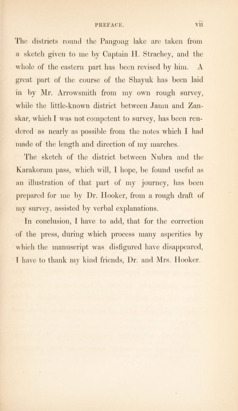 The districts round the Pangong lake are taken from a sketch given to me by Captain H. Strachey, and the whole of the eastern part has been revised by him. A great part of the course of the Shayuk has been laid in by Mr. Arrowsmith from my own rough survey, while the little-known district between Jamu and Zan- skar, which I was not competent to survey, has been ren- dered as nearly as possible from the notes which I had made of the length and direction of my marches. The sketch of the district between Nubra and the Karakoram pass, which will, I hope, be found useful as an illustration of that part of my journey, has been prepared for me by Dr. Hooker, from a rough draft of my survey, assisted by verbal explanations. In conclusion, I have to add, that for the correction of the press, during which process many asperities by which the manuscript was disfigured have disappeared,