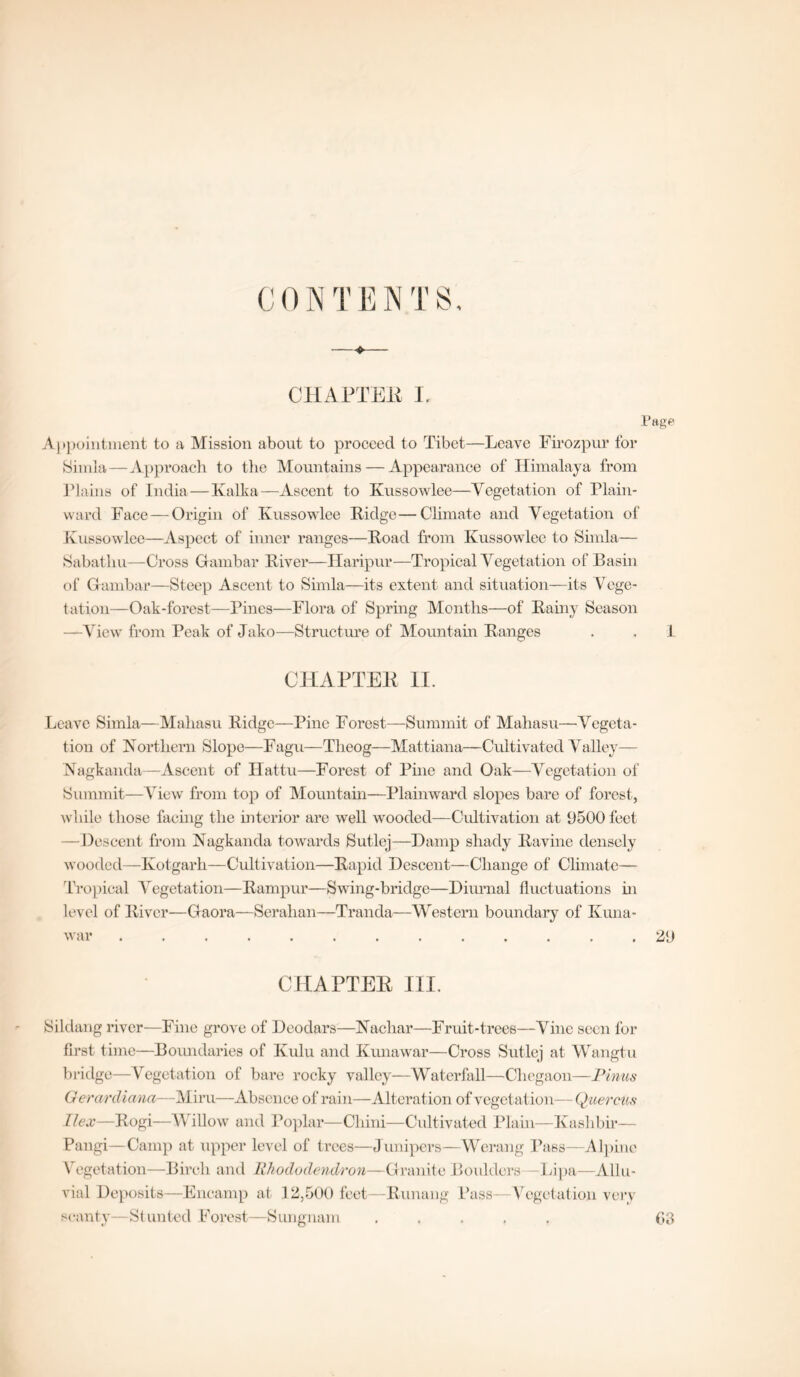 CONTENTS, ——♦>— CHAPTEE I. Page Appointment to a Mission about to proceed to Tibet—Leave Firozpur for Simla—Approach to the Mountains — Appearance of Himalaya from Plains of India—Kalka—Ascent to Kussowlee—Vegetation of Plain- ward Face — Origin of Kussowlee Ridge—Climate and Vegetation of Kussowlee—Aspect of inner ranges—Hoad from Kussowlee to Simla— Sabatliu—Cross Gambar River—Haripur—Tropical Vegetation of Basin of Gambar—Steep Ascent to Simla—its extent and situation—its Vege- tation—Oak-forest—Pines—Flora of Spring Months—of Rainy Season —View from Peak of Jako—Structure of Mountain Ranges . . 1 CHAPTEE II. Leave Simla—Mahasu Ridge—Pine Forest—Summit of Mahasu—Vegeta- tion of Northern Slope—Fagu—Theog—Mattiana—Cultivated Valley— Nagkanda—Ascent of Ilattu—Forest of Pine and Oak—Vegetation of Summit—View from top of Mountain—Plainward slopes bare of forest, while those facing the interior are well wooded—Cultivation at 9500 feet —Descent from Nagkanda towards Sutlej—Damp shady Ravine densely wooded—Kotgarh—Cultivation—Rapid Descent—Change of Climate— Tropical Vegetation—Rampur—Swing-bridge—Diurnal fluctuations hi level of River—Gaora—Serahan—Tranda—Western boundary of Kuna- CHAPTEE III. Sildang river—Fine grove of Deodars—Nachar—Fruit-trees—Vine seen for first time—Boundaries of Kulu and Kuna war—Cross Sutlej at Wangtu bridge—Vegetation of bare rocky valley—Waterfall—Chegaon—Finns (J era rdiana—Miru-—Absence of rain—Alteration of vegetation— Quercus Ilex—Rogi—Willow and Poplar—Cliini—Cultivated Plain—Kashbir— Pangi—Camp at upper level of trees—Junipers—Werang Pass—Alpine \ egetation—Birch and Rhododendron—Granite Boulders Lipa—Allu- vial Deposits—Encamp at 12,500 feet—Runang Pass—Vegetation very