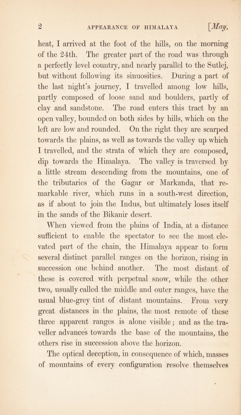 heat, I arrived at the foot of the hills, on the morning of the 24th. The greater part of the road was through a perfectly level country, and nearly parallel to the Sutlej, but without following its sinuosities. During a part of the last night’s journey, I travelled among low hills, partly composed of loose sand and boulders, partly of clay and sandstone. The road enters this tract by an open valley, bounded on both sides by hills, which on the left are low and rounded. On the right they are scarped towards the plains, as well as towards the valley up which I travelled, and the strata of which they are composed, dip towards the Himalaya. The valley is traversed by a little stream descending from the mountains, one of the tributaries of the Gagar or Markanda, that re- markable river, which runs in a south-west direction, as if about to join the Indus, but ultimately loses itself in the sands of the Bikanir desert. When viewed from the plains of India, at a distance sufficient to enable the spectator to see the most ele- vated part of the chain, the Himalaya appear to form several distinct parallel ranges on the horizon, rising in succession one behind another. The most distant of these is covered with perpetual snow, while the other two, usually called the middle and outer ranges, have the usual blue-grey tint of distant mountains. Prom very great distances in the plains, the most remote of these three apparent ranges is alone visible; and as the tra- veller advances towards the base of the mountains, the others rise in succession above the horizon. The optical deception, in consequence of which, masses of mountains of every configuration resolve themselves