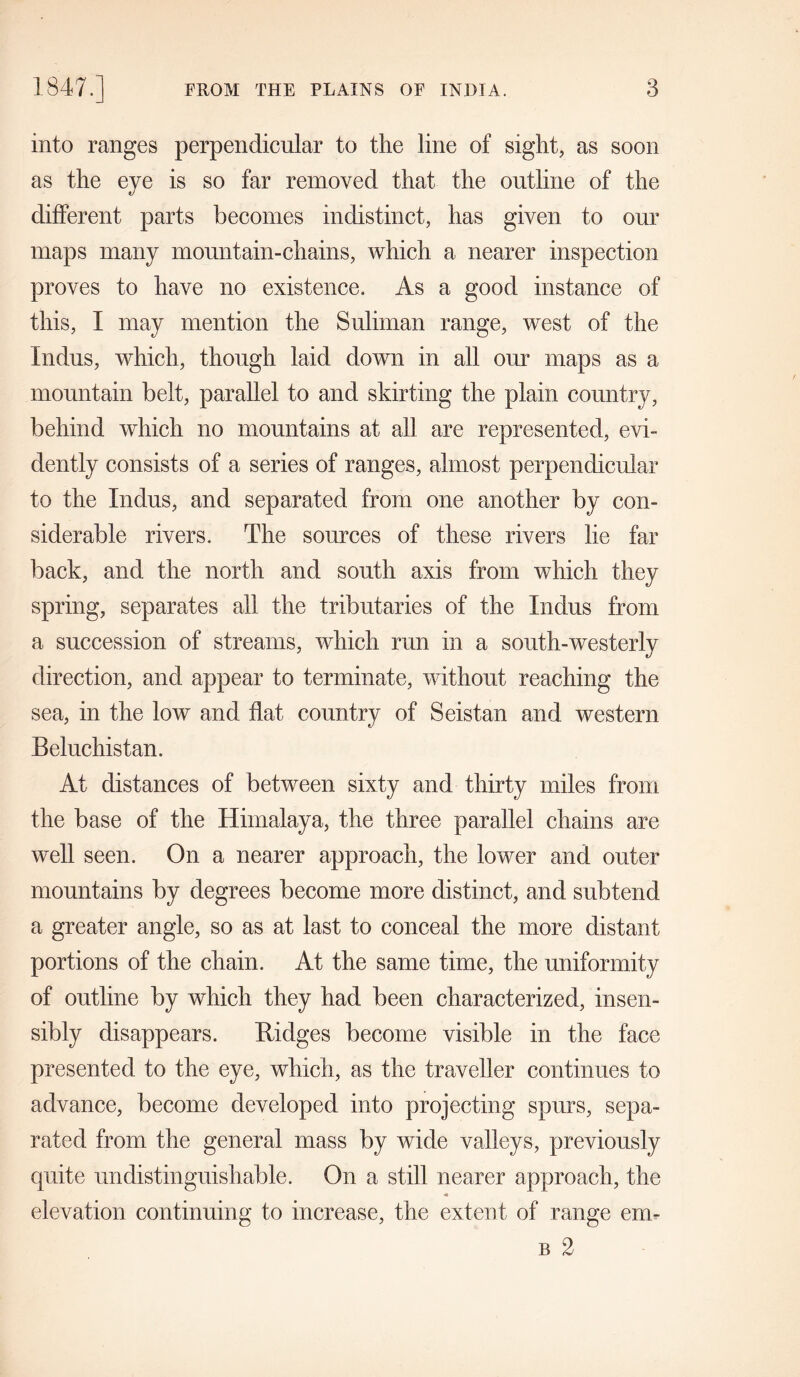 into ranges perpendicular to the line of sight, as soon as the eye is so far removed that the outline of the different parts becomes indistinct, has given to our maps many mountain-chains, which a nearer inspection proves to have no existence. As a good instance of this, I may mention the Sulhnan range, west of the Indus, which, though laid down in all our maps as a mountain belt, parallel to and skirting the plain country, behind which no mountains at all are represented, evi- dently consists of a series of ranges, almost perpendicular to the Indus, and separated from one another by con- siderable rivers. The sources of these rivers lie far back, and the north and south axis from which they spring, separates all the tributaries of the Indus from a succession of streams, which run in a south-westerly direction, and appear to terminate, without reaching the sea, in the low and flat country of Seistan and western Beluchistan. At distances of between sixty and thirty miles from the base of the Himalaya, the three parallel chains are well seen. On a nearer approach, the lower and outer mountains by degrees become more distinct, and subtend a greater angle, so as at last to conceal the more distant portions of the chain. At the same time, the uniformity of outline by which they had been characterized, insen- sibly disappears. Ridges become visible in the face presented to the eye, which, as the traveller continues to advance, become developed into projecting spurs, sepa- rated from the general mass by wide valleys, previously quite undistinguishable. On a still nearer approach, the elevation continuing to increase, the extent of range em- b 2