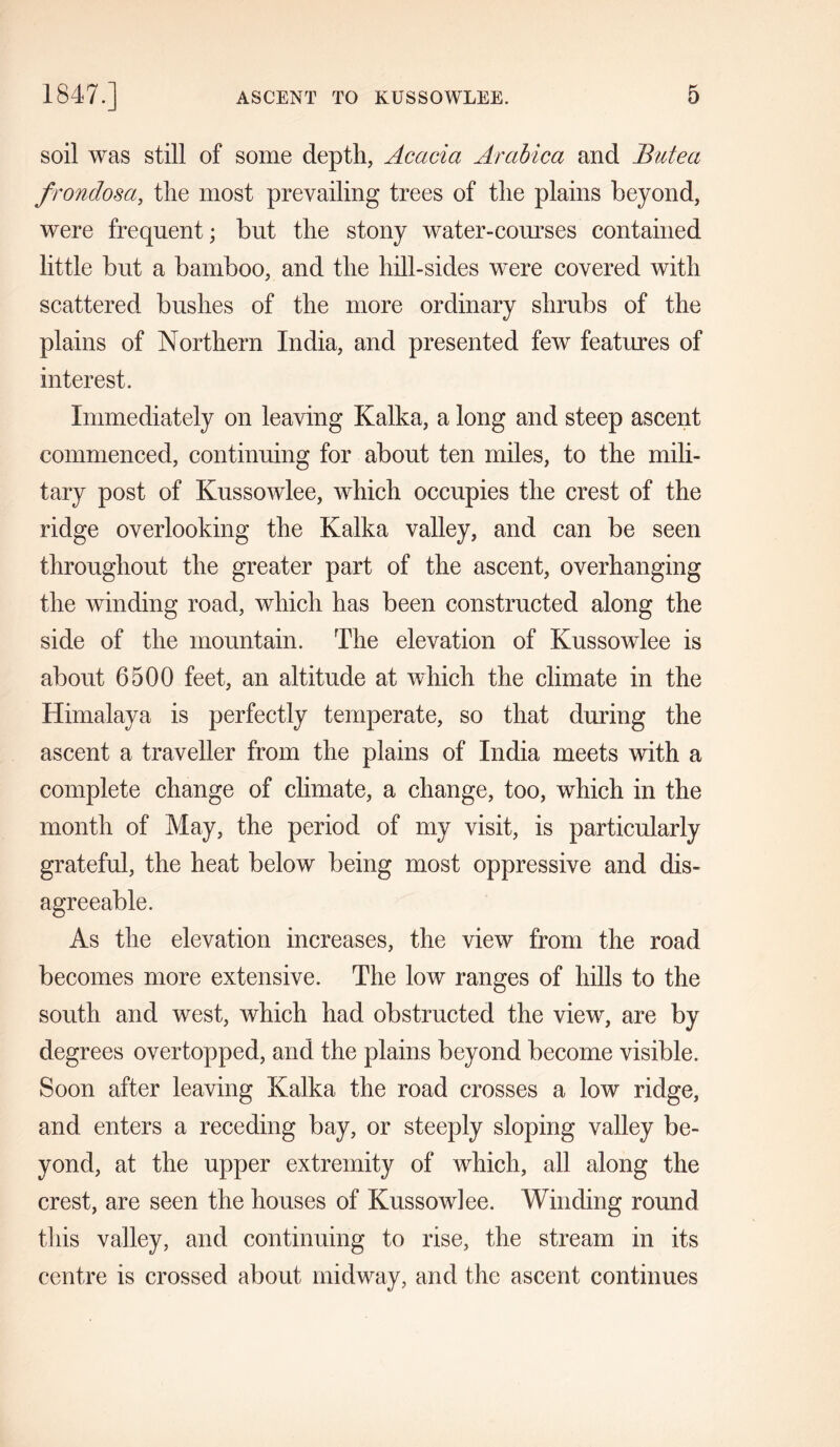 soil was still of some depth, Acacia Arabica and Butea frondosa, the most prevailing trees of the plains beyond, were frequent; but the stony water-courses contained little but a bamboo, and the hill-sides were covered with scattered bushes of the more ordinary shrubs of the plains of Northern India, and presented few features of interest. Immediately on leaving Kalka, a long and steep ascent commenced, continuing for about ten miles, to the mili- tary post of Kussowlee, which occupies the crest of the ridge overlooking the Kalka valley, and can be seen throughout the greater part of the ascent, overhanging the winding road, which has been constructed along the side of the mountain. The elevation of Kussowlee is about 6500 feet, an altitude at which the climate in the Himalaya is perfectly temperate, so that during the ascent a traveller from the plains of India meets with a complete change of climate, a change, too, which in the month of May, the period of my visit, is particularly grateful, the heat below being most oppressive and dis- agreeable. As the elevation increases, the view from the road becomes more extensive. The low ranges of hills to the south and west, which had obstructed the view, are by degrees overtopped, and the plains beyond become visible. Soon after leaving Kalka the road crosses a low ridge, and enters a receding bay, or steeply sloping valley be- yond, at the upper extremity of which, all along the crest, are seen the houses of Kussowlee. Winding round this valley, and continuing to rise, the stream in its centre is crossed about midway, and the ascent continues