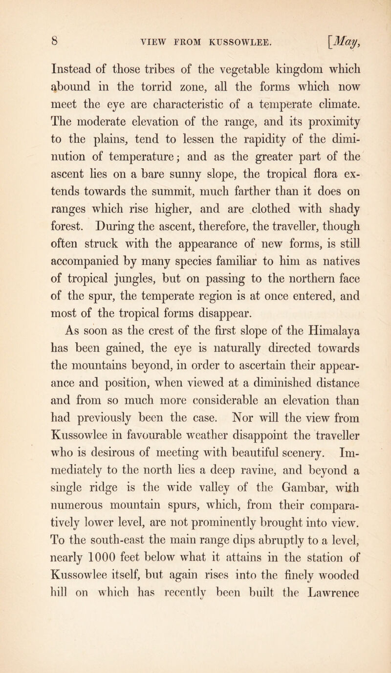 Instead of those tribes of the vegetable kingdom which abound in the torrid zone, all the forms which now meet the eye are characteristic of a temperate climate. The moderate elevation of the range, and its proximity to the plains, tend to lessen the rapidity of the dimi- nution of temperature; and as the greater part of the ascent lies on a bare sunny slope, the tropical flora ex- tends towards the summit, much farther than it does on ranges which rise higher, and are clothed with shady forest. During the ascent, therefore, the traveller, though often struck with the appearance of new forms, is still accompanied by many species familiar to him as natives of tropical jungles, but on passing to the northern face of the spur, the temperate region is at once entered, and most of the tropical forms disappear. As soon as the crest of the first slope of the Himalaya has been gained, the eye is naturally directed towards the mountains beyond, in order to ascertain their appear- ance and position, when viewed at a diminished distance and from so much more considerable an elevation than had previously been the case. Nor will the view from Kussowlee in favourable weather disappoint the traveller who is desirous of meeting with beautiful scenery. Im- mediately to the north lies a deep ravine, and beyond a single ridge is the wide valley of the Gambar, with numerous mountain spurs, which, from their compara- tively lower level, are not prominently brought into view. To the south-east the main range dips abruptly to a level, nearly 1000 feet below what it attains in the station of Kussowlee itself, but again rises into the finely wooded hill on which has recently been built the Lawrence