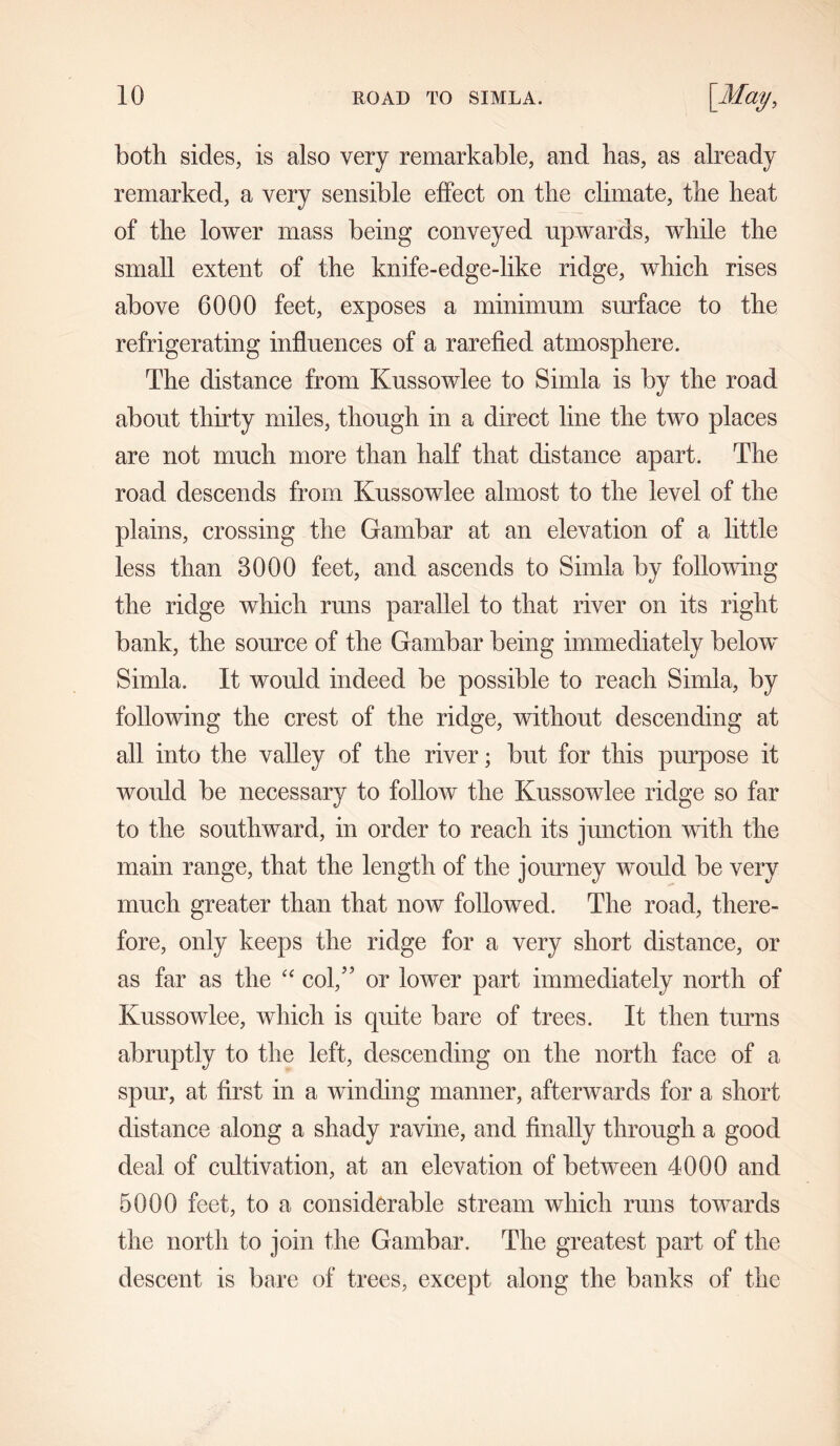 both sides, is also very remarkable, and has, as already remarked, a very sensible effect on the climate, the heat of the lower mass being conveyed upwards, while the small extent of the knife-edge-like ridge, which rises above 6000 feet, exposes a minimum surface to the refrigerating influences of a rarefied atmosphere. The distance from Kussowlee to Simla is by the road about thirty miles, though in a direct line the two places are not much more than half that distance apart. The road descends from Kussowlee almost to the level of the plains, crossing the Gambar at an elevation of a little less than 3000 feet, and ascends to Simla by following the ridge which runs parallel to that river on its right bank, the source of the Gambar being immediately below Simla. It would indeed be possible to reach Simla, by following the crest of the ridge, without descending at all into the valley of the river; but for this purpose it would be necessary to follow the Kussowlee ridge so far to the southward, in order to reach its junction with the main range, that the length of the journey would be very much greater than that now followed. The road, there- fore, only keeps the ridge for a very short distance, or as far as the “ col,” or lower part immediately north of Kussowlee, which is quite bare of trees. It then turns abruptly to the left, descending on the north face of a spur, at first in a winding manner, afterwards for a short distance along a shady ravine, and finally through a good deal of cultivation, at an elevation of between 4000 and 5000 feet, to a considerable stream which runs towards the north to join the Gambar. The greatest part of the descent is bare of trees, except along the banks of the