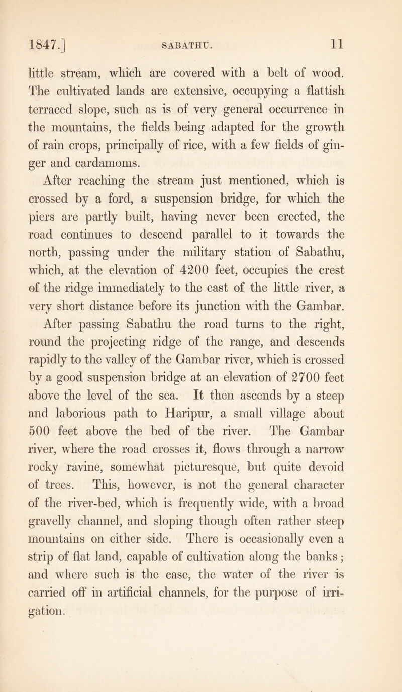 little stream, which are covered with a belt of wood. The cultivated lands are extensive, occupying a flattish terraced slope, such as is of very general occurrence in the mountains, the fields being adapted for the growth of rain crops, principally of rice, with a few fields of gin- ger and cardamoms. After reaching the stream just mentioned, which is crossed by a ford, a suspension bridge, for which the piers are partly built, having never been erected, the road continues to descend parallel to it towards the north, passing under the military station of Sabathu, which, at the elevation of 4200 feet, occupies the crest of the ridge immediately to the east of the little river, a very short distance before its junction with the Garnbar. After passing Sabathu the road turns to the right, round the projecting ridge of the range, and descends rapidly to the valley of the Garnbar river, which is crossed by a good suspension bridge at an elevation of 2700 feet above the level of the sea. It then ascends by a steep and laborious path to Haripur, a small village about 500 feet above the bed of the river. The Garnbar river, where the road crosses it, flows through a narrow rocky ravine, somewhat picturesque, but quite devoid of trees. This, however, is not the general character of the river-bed, which is frequently wide, with a broad gravelly channel, and sloping though often rather steep mountains on either side. There is occasionally even a strip of flat land, capable of cultivation along the banks; and where such is the case, the water of the river is carried off in artificial channels, for the purpose of irri- gation.