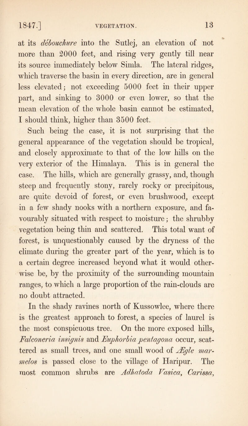 18 at its debouchure into the Sutlej, an elevation of not more than 2000 feet, and rising very gently till near its source immediately below Simla. The lateral ridges, which traverse the basin in every direction, are in general less elevated; not exceeding 5000 feet in their upper part, and sinking to 8000 or even lower, so that the mean elevation of the whole basin cannot be estimated, I should think, higher than 8500 feet. Such being the case, it is not surprising that the general appearance of the vegetation should be tropical, and closely approximate to that of the low hills on the very exterior of the Himalaya. This is in general the case. The hills, which are generally grassy, and, though steep and frequently stony, rarely rocky or precipitous, are quite devoid of forest, or even brushwood, except in a few shady nooks with a northern exposure, and fa- vourably situated with respect to moisture; the shrubby vegetation being thin and scattered. This total want of forest, is unquestionably caused by the dryness of the climate during the greater part of the year, which is to a certain degree increased beyond what it would other- wise be, by the proximity of the surrounding mountain ranges, to which a large proportion of the rain-clouds are no doubt attracted. In the shady ravines north of Kussowlee, where there is the greatest approach to forest, a species of laurel is the most conspicuous tree. On the more exposed hills, Falconeria insignis and Euphorbia pentagona occur, scat- tered as small trees, and one small wood of AEgle mar- melos is passed close to the village of Haripur. The most common shrubs are Adhatoda Vasica, Carissa,