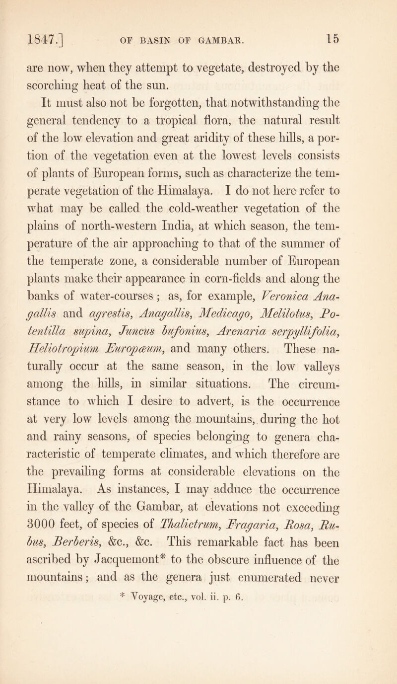 are now, when they attempt to vegetate, destroyed by the scorching heat of the sun. It must also not be forgotten, that notwithstanding the general tendency to a tropical flora, the natural result of the low elevation and great aridity of these hills, a por- tion of the vegetation even at the lowest levels consists of plants of European forms, such as characterize the tem- perate vegetation of the Himalaya. I do not here refer to what may be called the cold-weatlier vegetation of the plains of north-western India, at which season, the tem- perature of the air approaching to that of the summer of the temperate zone, a considerable number of European plants make their appearance in corn-fields and along the banks of water-courses ; as, for example, Veronica Ana- gallis and agrestis, Anagallis, Medic ago, Melilotus, Eo- tentilla supina, Juncus bufonius, Arenaria serpyllifolia, Heliotropium Europceum, and many others. These na- turally occur at the same season, in the low valleys among the hills, in similar situations. The circum- stance to which I desire to advert, is the occurrence at very low levels among the mountains, during the hot and rainy seasons, of species belonging to genera cha- racteristic of temperate climates, and which therefore are the prevailing forms at considerable elevations on the Himalaya. As instances, I may adduce the occurrence in the valley of the Gambar, at elevations not exceeding 3000 feet, of species of Thalictrum, Frag aria, Eosa, Eu- bus, Berberis, &c., &c. This remarkable fact has been ascribed by Jacquemont* to the obscure influence of the mountains; and as the genera just enumerated never * Voyage, etc., vol. ii. p. 6.