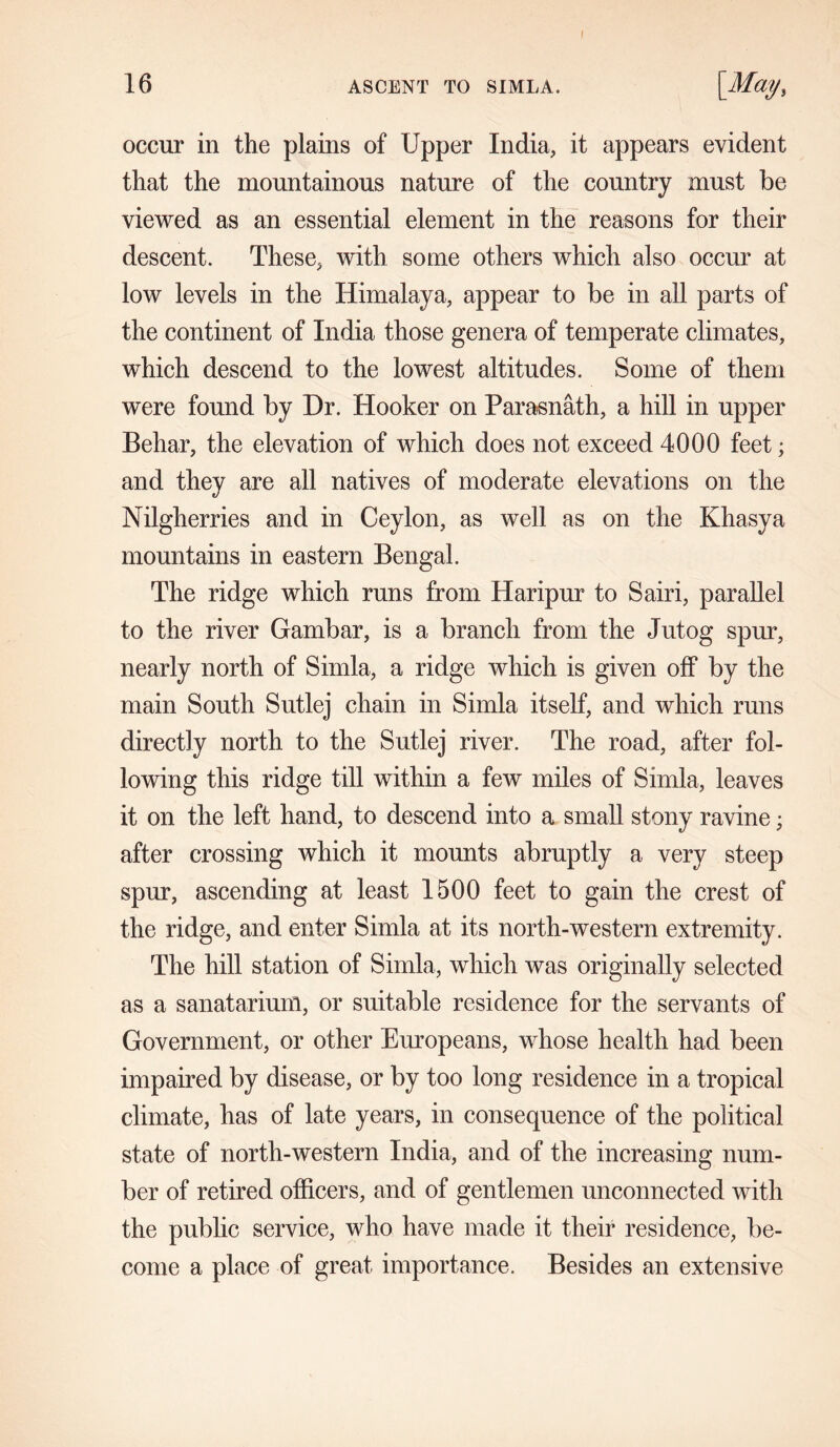 I occur in the plains of Upper India, it appears evident that the mountainous nature of the country must be viewed as an essential element in the reasons for their descent. These, with some others which also occur at low levels in the Himalaya, appear to be in all parts of the continent of India those genera of temperate climates, which descend to the lowest altitudes. Some of them were found by Dr. Hooker on Parasnath, a hill in upper Behar, the elevation of which does not exceed 4000 feet; and they are all natives of moderate elevations on the Nilgherries and in Ceylon, as well as on the Khasya mountains in eastern Bengal. The ridge which runs from Haripur to Sairi, parallel to the river Gambar, is a branch from the Jutog spur, nearly north of Simla, a ridge which is given off by the main South Sutlej chain in Simla itself, and which runs directly north to the Sutlej river. The road, after fol- lowing this ridge till within a few miles of Simla, leaves it on the left hand, to descend into a small stony ravine; after crossing which it mounts abruptly a very steep spur, ascending at least 1500 feet to gain the crest of the ridge, and enter Simla at its north-western extremity. The hill station of Simla, which was originally selected as a sanatarium, or suitable residence for the servants of Government, or other Europeans, whose health had been impaired by disease, or by too long residence in a tropical climate, has of late years, in consequence of the political state of north-western India, and of the increasing num- ber of retired officers, and of gentlemen unconnected with the public service, who have made it their residence, be- come a place of great importance. Besides an extensive