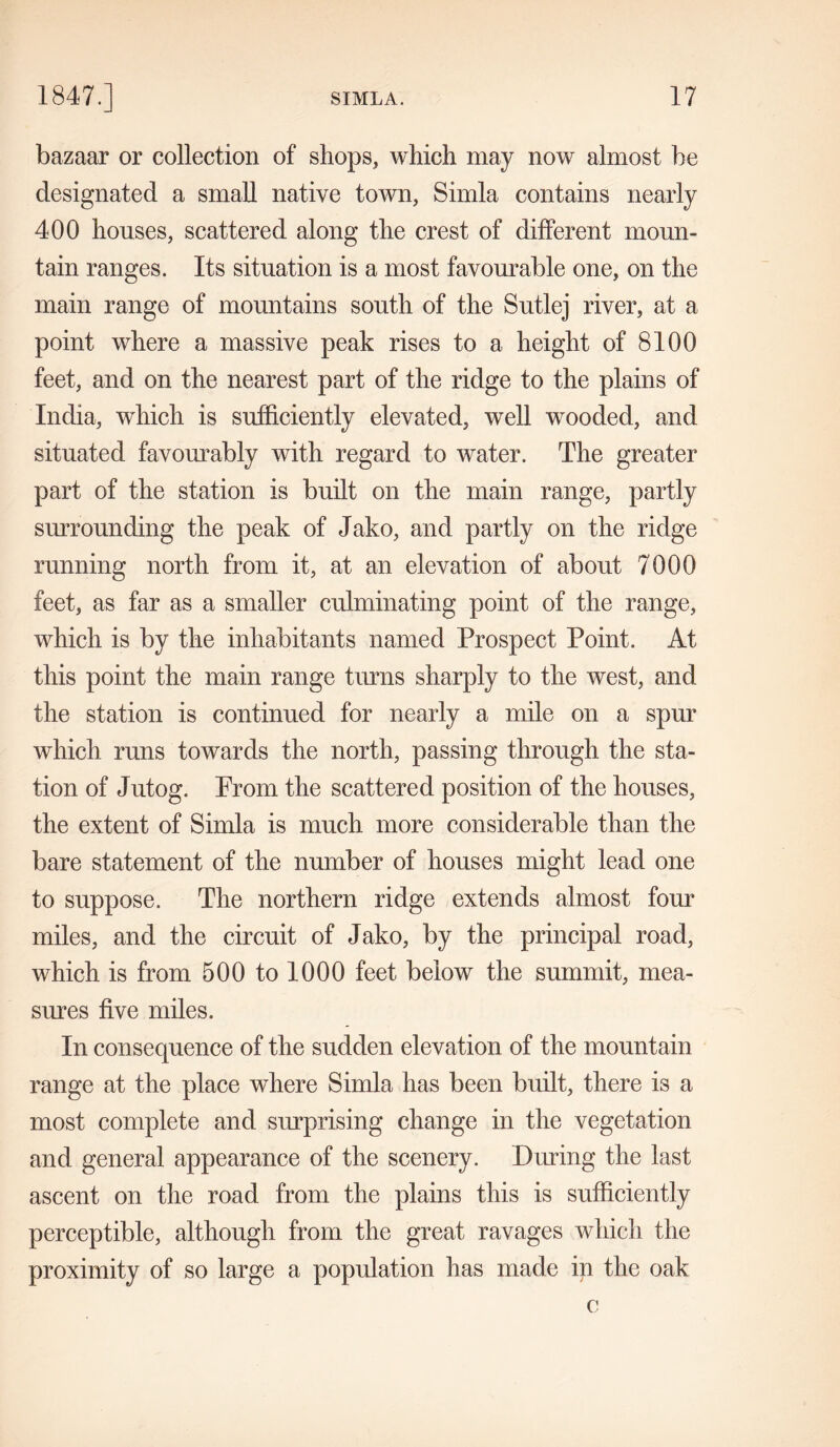 bazaar or collection of shops, which may now almost be designated a small native town, Simla contains nearly 400 houses, scattered along the crest of different moun- tain ranges. Its situation is a most favourable one, on the main range of mountains south of the Sutlej river, at a point where a massive peak rises to a height of 8100 feet, and on the nearest part of the ridge to the plains of India, which is sufficiently elevated, well wooded, and situated favourably with regard to water. The greater part of the station is built on the main range, partly surrounding the peak of Jako, and partly on the ridge running north from it, at an elevation of about 7000 feet, as far as a smaller culminating point of the range, which is by the inhabitants named Prospect Point. At this point the main range turns sharply to the west, and the station is continued for nearly a mile on a spur which runs towards the north, passing through the sta- tion of Jutog. Prom the scattered position of the houses, the extent of Simla is much more considerable than the bare statement of the number of houses might lead one to suppose. The northern ridge extends almost four miles, and the circuit of Jako, by the principal road, which is from 500 to 1000 feet below the summit, mea- sures five miles. In consequence of the sudden elevation of the mountain range at the place where Simla has been built, there is a most complete and surprising change in the vegetation and general appearance of the scenery. During the last ascent on the road from the plains this is sufficiently perceptible, although from the great ravages which the proximity of so large a population has made in the oak c
