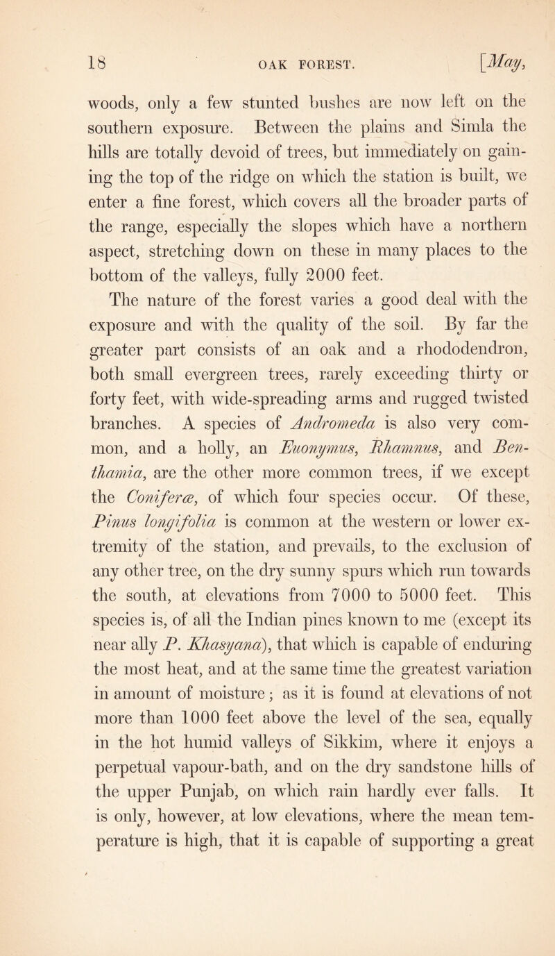 woods, only a few stunted bushes are now left on the southern exposure. Between the plains and Simla the hills are totally devoid of trees, but immediately on gain- ing the top of the ridge on which the station is built, we enter a fine forest, which covers all the broader parts of the range, especially the slopes which have a northern aspect, stretching down on these in many places to the bottom of the valleys, fully 2000 feet. The nature of the forest varies a good deal with the exposure and with the quality of the soil. By far the greater part consists of an oak and a rhododendron, both small evergreen trees, rarely exceeding thirty or forty feet, with wide-spreading arms and rugged twisted branches. A species of Andromeda is also very com- mon, and a holly, an Buonymus, Bhamnus, and Ben- thamia, are the other more common trees, if we except the Conifer re, of which form species occur. Of these, Pinus lonyifolia is common at the western or lower ex- tremity of the station, and prevails, to the exclusion of any other tree, on the dry sunny spurs which run towards the south, at elevations from 7000 to 5000 feet. This species is, of all the Indian pines known to me (except its near ally P. Khasyana), that which is capable of enduring the most heat, and at the same time the greatest variation in amount of moisture; as it is found at elevations of not more than 1000 feet above the level of the sea, equally in the hot humid valleys of Sikkim, where it enjoys a perpetual vapour-bath, and on the dry sandstone hills of the upper Punjab, on which rain hardly ever falls. It is only, however, at low elevations, where the mean tem- perature is high, that it is capable of supporting a great