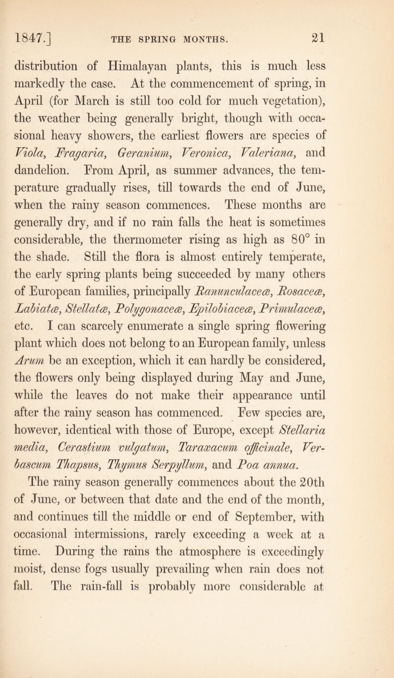 distribution of Himalayan plants, tins is mucli less markedly the case. At the commencement of spring, in April (for March is still too cold for much vegetation), the weather being generally bright, though with occa- sional heavy showers, the earliest flowers are species of Viola, Frag aria, Geranium, Veronica, Valeriana, and dandelion. From April, as summer advances, the tem- perature gradually rises, till towards the end of June, when the rainy season commences. These months are generally dry, and if no rain falls the heat is sometimes considerable, the thermometer rising as high as 80° in the shade. Still the flora is almost entirely temperate, the early spring plants being succeeded by many others of European families, principally Banunculacece, Bos ace re, Labiates, Stellatre, Folygonaceee, Fpilobiaceee, Brimulacece, etc. I can scarcely enumerate a single spring flowering plant which does not belong to an European family, unless Arum be an exception, which it can hardly be considered, the flowers only being displayed during May and June, while the leaves do not make their appearance until after the rainy season has commenced. Few species are, however, identical with those of Europe, except Stellaria media, Cerastium vulgatum, Taraxacum officinale, Ver- bascum Thapsus, Thymus Serpyllum, and Boa annua. The rainy season generally commences about the 20th of June, or between that date and the end of the month, and continues till the middle or end of September, with occasional intermissions, rarely exceeding a week at a time. During the rains the atmosphere is exceedingly moist, dense fogs usually prevailing when rain does not fall. The rain-fall is probably more considerable at