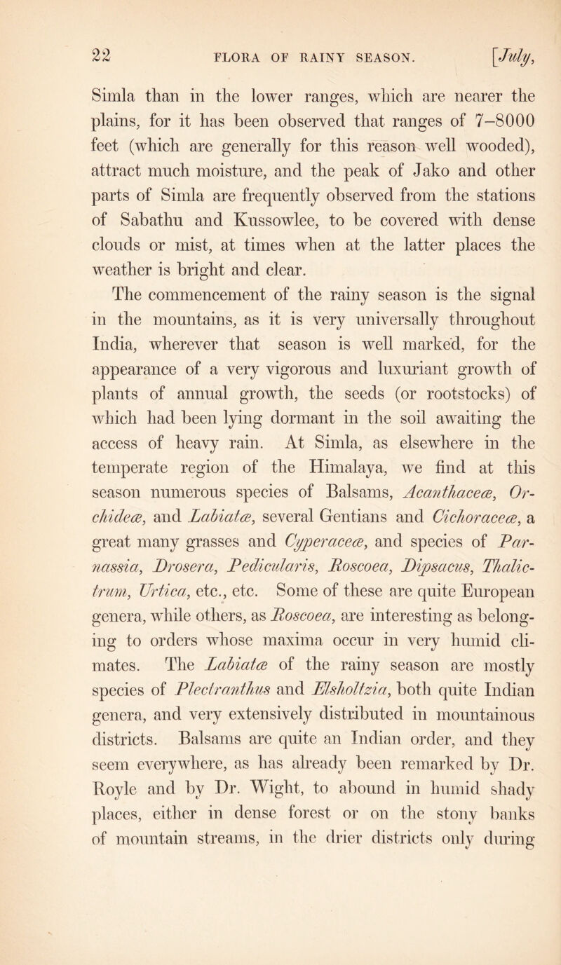 Simla than in the lower ranges, which are nearer the plains, for it has been observed that ranges of 7-8000 feet (which are generally for this reason well wooded), attract much moisture, and the peak of Jako and other parts of Simla are frequently observed from the stations of Sabathu and Knssowlee, to be covered with dense clouds or mist, at times when at the latter places the weather is bright and clear. The commencement of the rainy season is the signal in the mountains, as it is very universally throughout India, wherever that season is well marked, for the appearance of a very vigorous and luxuriant growth of plants of annual growth, the seeds (or rootstocks) of which had been lying dormant in the soil awaiting the access of heavy rain. At Simla, as elsewhere in the temperate region of the Himalaya, we find at this season numerous species of Balsams, Acanthacece, Or- chidece, and Labiates, several Gentians and Cichoracece, a great many grasses and Cyperacece, and species of Par- nassia, Prosera, Pedicularis, Poscoea, Pipsacus, Thalic- trum, Urtica, etc., etc. Some of these are quite European genera, while others, as Poscoea, are interesting as belong- ing to orders whose maxima occur in very humid cli- mates. The Labiates of the rainy season are mostly species of Pleciranthus and Msholtzia, both quite Indian genera, and very extensively distributed in mountainous districts. Balsams are quite an Indian order, and they seem everywhere, as lias already been remarked by Dr. Royle and by Dr. Wight, to abound in humid shady places, either in dense forest or on the stony banks of mountain streams, in the drier districts only during